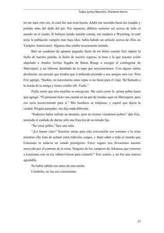 Todos Juntos Muertos- Charlaine Harris-
no me tocó otra vez, lo cual fue una cosa buena. Andre me asustaba hasta las rosadas y
pulidas uñas del dedo del pie. Por supuesto, debería sentirme así acerca de todo el
mundo en el cuarto. Si hubiese tenido sentido común, me mudaría a Wyoming, la cual
tenía la población vampiro más baja (dos; había habido un artículo acerca de ellos en
Vampiro Americano). Algunos días estaba severamente tentada.
Batí un cuaderno de apuntes pequeño fuera de mi bolso cuando Eric repasó la
fecha de nuestra partida, la fecha de nuestro regreso, la hora a la que nuestro avión
alquilado a Anubis Airline llegaba de Baton Rouge a recoger el contingente de
Shreveport, y un informe detallado de la ropa que necesitaríamos. Con alguna súbita
desilusión, me percaté que tendría que ir pidiendo prestado a mis amigos otra vez. Pero
Eric agregó, “Sookie, no necesitarías estas ropas si no fuese para el viaje. He llamado a
la tienda de tu amiga y tienes crédito allí. Úsalo.”
Podía sentir que mis mejillas se enrojecían. Me sentí como la prima pobre hasta
que agregó, “El personal tiene una cuenta en un par de tiendas aquí en Shreveport, pero
eso sería inconveniente para ti.” Mis hombros se relajaron, y esperé que dijera la
verdad. Ningún parpadeo me dijo nada diferente.
“Podemos haber sufrido un desastre, pero no iremos viéndonos pobres” dijo Eric,
teniendo el cuidado de darme sólo una fracción de su mirada fija.
“No verse pobre,” hice una nota.
“¿Lo tienen claro? Nuestras metas para esta convención son sostener a la reina
mientras ella trata de aclarar estos ridículos cargos, y dejar saber a todo el mundo que
Louisiana es todavía un estado prestigioso. Estoy seguro nos llevaremos nuestro
merecido por el contrato de la reina. Ninguno de los vampiros de Arkansas que vinieron
a Louisiana con su rey sobrevivieron para contarlo.” Eric sonrió, y no fue una sonrisa
agradable.
No había sabido eso antes de esta noche.
Córcholis, no fue eso conveniente.
17
 