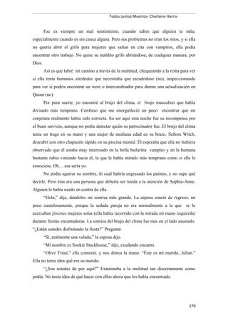 Todos Juntos Muertos- Charlaine Harris-
Ese es siempre un mal sentimiento, cuando sabes que alguien te odia;
especialmente cuando es sin causa alguna. Pero sus problemas no eran los míos, y si ella
no quería abrir el grifo para mujeres que salían en cita con vampiros, ella podía
encontrar otro trabajo. No quise su maldito grifo abriéndose, de cualquier manera, por
Dios.
Así es que labré mi camino a través de la multitud, chequeando a la reina para ver
si ella tenía humanos alrededor que necesitaba que escudriñase (no), inspeccionando
para ver si podría encontrar un were o intercambiador para darme una actualización en
Quinn (no).
Por pura suerte, yo encontré al brujo del clima, el brujo masculino que había
divisado más temprano. Confieso que me enorgulleció un poco encontrar que mi
conjetura realmente había sido correcta. Su ser aquí esta noche fue su recompensa por
el buen servicio, aunque no podía detectar quién su patrocinador fue. El brujo del clima
tenía un trago en su mano y una mujer de mediana edad en su brazo. Señora Witch,
descubrí con otro chapuzón rápido en su piscina mental. Él esperaba que ella no hubiera
observado que él estaba muy interesado en la bella bailarina vampiro y en la humana
bastante rubia viniendo hacia él, la que le había mirado más temprano como si ella le
conociese. Oh… esa sería yo.
No podía agarrar su nombre, lo cual habría engrasado los patines, y no supe qué
decirle. Pero ésta era una persona que debería ser traída a la atención de Sophie-Anne.
Alguien le había usado en contra de ella.
“Hola,” dije, dándoles mi sonrisa más grande. La esposa sonrió de regreso, un
poco cautelosamente, porque la sedada pareja no era normalmente a la que se le
acercaban jóvenes mujeres solas (ella había recorrido con la mirada mi mano izquierda)
durante fiestas encantadoras. La sonrisa del brujo del clima fue más en el lado asustado.
“¿Están ustedes disfrutando la fiesta?” Pregunté.
“Sí, realmente una velada,” la esposa dijo.
“Mi nombre es Sookie Stackhouse,” dije, exudando encanto.
“Olive Trout,” ella contestó, y nos dimos la mano. “Éste es mi marido, Julian.”
Ella no tenía idea qué era su marido.
“¿Son ustedes de por aquí?” Examinaba a la multitud tan discretamente como
podía. No tenía idea de qué hacer con ellos ahora que los había encontrado.
170
 
