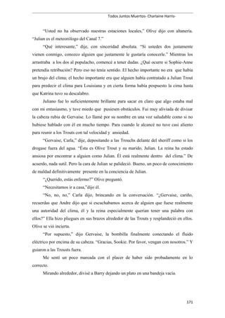 Todos Juntos Muertos- Charlaine Harris-
“Usted no ha observado nuestras estaciones locales,” Olive dijo con altanería.
“Julian es el meteorólogo del Canal 7.”
“Qué interesante,” dije, con sinceridad absoluta. “Si ustedes dos justamente
vienen conmigo, conozco alguien que justamente le gustaría conocerle.” Mientras los
arrastraba a los dos al populacho, comencé a tener dudas. ¿Qué ocurre si Sophie-Anne
pretendía retribución? Pero eso no tenía sentido. El hecho importante no era que había
un brujo del clima; el hecho importante era que alguien había contratado a Julian Trout
para predecir el clima para Louisiana y en cierta forma había pospuesto la cima hasta
que Katrina tuvo su descalabro.
Juliano fue lo suficientemente brillante para sacar en claro que algo estaba mal
con mi entusiasmo, y tuve miedo que pusiesen obstáculos. Fui muy aliviada de divisar
la cabeza rubia de Gervaise. Lo llamé por su nombre en una voz saludable como si no
hubiese hablado con él en mucho tiempo. Para cuando le alcancé no tuve casi aliento
para reunir a los Trouts con tal velocidad y ansiedad.
“Gervaise, Carla,” dije, depositando a las Trouchs delante del sheriff como si los
drogase fuera del agua. “Ésta es Olive Trout y su marido, Julian. La reina ha estado
ansiosa por encontrar a alguien como Julian. Él está realmente dentro del clima.” De
acuerdo, nada sutil. Pero la cara de Julian se palideció. Bueno, un poco de conocimiento
de maldad definitivamente presente en la conciencia de Julian.
“¿Querido, estás enfermo?” Olive preguntó.
“Necesitamos ir a casa,”dijo él.
“No, no, no,” Carla dijo, brincando en la conversación. “¿Gervaise, cariño,
recuerdas que Andre dijo que si escuchabamos acerca de alguien que fuese realmente
una autoridad del clima, él y la reina especialmente querían tener una palabra con
ellos?” Ella hizo pliegues en sus brazos alrededor de las Trouts y resplandeció en ellos.
Olive se vió incierta.
“Por supuesto,” dijo Gervaise, la bombilla finalmente conectando el fluido
eléctrico por encima de su cabeza. “Gracias, Sookie. Por favor, vengan con nosotros.” Y
guiaron a las Trousts fuera.
Me sentí un poco mareada con el placer de haber sido probadamente en lo
correcto.
Mirando alrededor, divisé a Barry dejando un plato en una bandeja vacía.
171
 