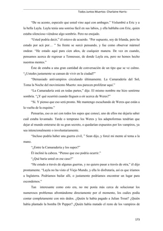Todos Juntos Muertos- Charlaine Harris-
“De su acento, especulo que usted vino aquí con ambages.” Vislumbré a Eric y a
la bella Layla. Layla tenía una sonrisa fácil en sus labios, y ella hablaba con Eric, quien
estaba silencioso viéndose algo sombrío. Pero no enojado.
“Usted podría decir,” él estuvo de acuerdo. “Por supuesto, soy de Irlanda, pero he
estado por acá por… ” Su frente se surcó pensando, y fue como observar mármol
ondear. “He estado aquí para cien años, de cualquier manera. De vez en cuando,
pensamos acerca de regresar a Tennessee, de donde Layla era, pero no hemos hecho
nuestras mentes.”
Éste de estaba a una gran cantidad de conversación de un tipo que se ve calmo.
“¿Ustedes justamente se cansan de vivir en la ciudad?”
“Demasiado antivampiros circulando últimamente. La Camaradería del Sol,
Toma la Noche del movimiento Muerto: nos parecen proliferar aquí.”
“La Camaradería está en todas partes,” dije. El mismo nombre me hizo sentirme
sombría. “¿Y qué ocurrirá cuando lleguen a oír acerca de Weres?”
“Sí. Y pienso que eso será pronto. Me mantengo escuchando de Weres que están a
la vuelta de la esquina.”
Pensarías, eso es así con todos los supes que conocí, uno de ellos me dejaría saber
cuál estaba levantado. Tarde o temprano los Weres y los adaptoformas tendrían que
dejar al mundo enterarse de su gran secreto, o quedarían expuestos por los vampiros, ya
sea intencionalmente o involuntariamente.
“Incluso podría haber una guerra civil, ” Sean dijo, y forcé mi mente al tema a la
mano.
“¿Entre la Camaradería y los supes?”
Él inclinó la cabeza. “Pienso que eso podría ocurrir.”
“¿Qué haría usted en ese caso?”
“He estado a través de algunas guerras, y no quiero pasar a través de otra,” él dijo
prontamente. “Layla no ha visto el Viejo Mundo, y ella lo disfrutaría, así es que iríamos
a Inglaterra. Podríamos bailar allí, o justamente podríamos encontrar un lugar para
escondernos.”
Tan interesante como esto era, no me ponía más cerca de solucionar los
numerosos problemas afrontándome directamente por el momento, los cuáles podía
contar completamente con mis dedos. ¿Quién le había pagado a Julian Trout? ¿Quién
había plantado la bomba Dr Pepper? ¿Quién había matado el resto de los vampiros de
173
 