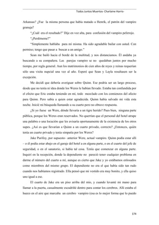 Todos Juntos Muertos- Charlaine Harris-
Arkansas? ¿Fue la misma persona que había matado a Henrik, el patrón del vampiro
granuja?
“¿Cuál era el resultado?” Dije en voz alta, para confusión del vampiro pelirrojo.
“¿Perdóneme?”
“Simplemente hablaba para mí misma. Ha sido agradable bailar con usted. Con
permiso; tengo que pasar a buscar a un amigo.”
Sean me bailó hacia el borde de la multitud, y nos distanciamos. Él andaba ya
buscando a su compañera. Las parejas vampiro se no quedaban juntos por mucho
tiempo, por regla general. Aun los matrimonios de cien años de reyes y reinas requerían
sólo una visita nupcial una vez al año. Esperé que Sean y Layla resultasen ser la
excepción.
Me decidí que debería averiguar sobre Quinn. Ese podría ser un largo proceso,
desde que no tenía ni idea donde los Weres le habían llevado. Estaba tan confundida por
el efecto que Eric estaba teniendo en mí, todo mezclado con los comienzos del afecto
para Quinn. Pero sabía a quien estar agradecida. Quinn había salvado mi vida esta
noche. Inicié mi búsqueda llamando a su cuarto pero no obtuve respuesta.
¿Si yo fuese un Were, dónde llevaría a un tigre herido? Pues bien, ninguna parte
pública, porque los Weres eran reservados. No querrían que el personal del hotel atrape
una palabra o una locución que les avisaría oportunamente de la existencia de los otros
supes. ¿Así es que llevarían a Quinn a un cuarto privado, correcto? ¿Entonces, quién
tenía un cuarto privado y tenía simpatía por los Weres?
Jake Purifoy, por supuesto– anterior Were, actual vampiro. Quinn podía estar allí
– o él podía estar abajo en el garaje del hotel a en alguna parte, o en el cuarto del jefe de
seguridad, o en el sanatorio, si había tal cosa. Tenía que comenzar en alguna parte.
Inquirí en la recepción, donde la dependiente no pareció tener cualquier problema en
darme el número del cuarto a mí, aunque es cierto que Jake y yo estábamos enlosados
como miembros del mismo grupo. El dependiente no era el que había sido tan rudo
cuando nos habíamos registrado. Ella pensó que mi vestido era muy bonito, y ella quiso
uno igual a ese.
El cuarto de Jake era un piso arriba del mío, y cuando levanté mi mano para
llamar a la puerta, casualmente escudriñé dentro para contar los cerebros. Allí estaba el
hueco en el aire que marcaba un cerebro vampiro (esa es lo mejor forma que lo puedo
174
 