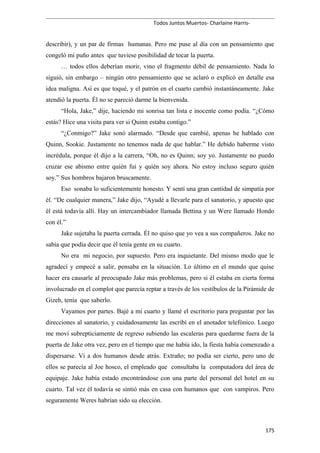 Todos Juntos Muertos- Charlaine Harris-
describir), y un par de firmas humanas. Pero me puse al día con un pensamiento que
congeló mi puño antes que tuviese posibilidad de tocar la puerta.
… todos ellos deberían morir, vino el fragmento débil de pensamiento. Nada lo
siguió, sin embargo – ningún otro pensamiento que se aclaró o explicó en detalle esa
idea maligna. Así es que toqué, y el patrón en el cuarto cambió instantáneamente. Jake
atendió la puerta. Él no se pareció darme la bienvenida.
“Hola, Jake,” dije, haciendo mi sonrisa tan lista e inocente como podía. “¿Cómo
estás? Hice una visita para ver si Quinn estaba contigo.”
“¿Conmigo?” Jake sonó alarmado. “Desde que cambié, apenas he hablado con
Quinn, Sookie. Justamente no tenemos nada de que hablar.” He debido haberme visto
incrédula, porque él dijo a la carrera, “Oh, no es Quinn; soy yo. Justamente no puedo
cruzar ese abismo entre quién fui y quién soy ahora. No estoy incluso seguro quién
soy.” Sus hombros bajaron bruscamente.
Eso sonaba lo suficientemente honesto. Y sentí una gran cantidad de simpatía por
él. “De cualquier manera,” Jake dijo, “Ayudé a llevarle para el sanatorio, y apuesto que
él está todavía allí. Hay un intercambiador llamada Bettina y un Were llamado Hondo
con él.”
Jake sujetaba la puerta cerrada. Él no quiso que yo vea a sus compañeros. Jake no
sabía que podía decir que él tenía gente en su cuarto.
No era mi negocio, por supuesto. Pero era inquietante. Del mismo modo que le
agradecí y empecé a salir, pensaba en la situación. Lo último en el mundo que quise
hacer era causarle al preocupado Jake más problemas, pero si él estaba en cierta forma
involucrado en el complot que parecía reptar a través de los vestíbulos de la Pirámide de
Gizeh, tenía que saberlo.
Vayamos por partes. Bajé a mi cuarto y llamé el escritorio para preguntar por las
direcciones al sanatorio, y cuidadosamente las escribí en el anotador telefónico. Luego
me moví subrepticiamente de regreso subiendo las escaleras para quedarme fuera de la
puerta de Jake otra vez, pero en el tiempo que me había ido, la fiesta había comenzado a
dispersarse. Vi a dos humanos desde atrás. Extraño; no podía ser cierto, pero uno de
ellos se parecía al Joe hosco, el empleado que consultaba la computadora del área de
equipaje. Jake había estado encontrándose con una parte del personal del hotel en su
cuarto. Tal vez él todavía se sintió más en casa con humanos que con vampiros. Pero
seguramente Weres habrían sido su elección.
175
 
