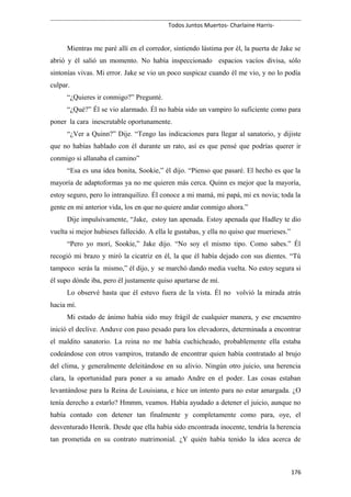 Todos Juntos Muertos- Charlaine Harris-
Mientras me paré allí en el corredor, sintiendo lástima por él, la puerta de Jake se
abrió y él salió un momento. No había inspeccionado espacios vacíos divisa, sólo
sintonías vivas. Mi error. Jake se vio un poco suspicaz cuando él me vio, y no lo podía
culpar.
“¿Quieres ir conmigo?” Pregunté.
“¿Qué?” Él se vio alarmado. Él no había sido un vampiro lo suficiente como para
poner la cara inescrutable oportunamente.
“¿Ver a Quinn?” Dije. “Tengo las indicaciones para llegar al sanatorio, y dijiste
que no habías hablado con él durante un rato, así es que pensé que podrías querer ir
conmigo si allanaba el camino”
“Esa es una idea bonita, Sookie,” él dijo. “Pienso que pasaré. El hecho es que la
mayoría de adaptoformas ya no me quieren más cerca. Quinn es mejor que la mayoría,
estoy seguro, pero lo intranquilizo. Él conoce a mi mamá, mi papá, mi ex novia; toda la
gente en mi anterior vida, los en que no quiere andar conmigo ahora.”
Dije impulsivamente, “Jake, estoy tan apenada. Estoy apenada que Hadley te dio
vuelta si mejor hubieses fallecido. A ella le gustabas, y ella no quiso que muerieses.”
“Pero yo morí, Sookie,” Jake dijo. “No soy el mismo tipo. Como sabes.” Él
recogió mi brazo y miró la cicatriz en él, la que él había dejado con sus dientes. “Tú
tampoco serás la mismo,” él dijo, y se marchó dando media vuelta. No estoy segura si
él supo dónde iba, pero él justamente quiso apartarse de mí.
Lo observé hasta que él estuvo fuera de la vista. Él no volvió la mirada atrás
hacia mí.
Mi estado de ánimo había sido muy frágil de cualquier manera, y ese encuentro
inició el declive. Anduve con paso pesado para los elevadores, determinada a encontrar
el maldito sanatorio. La reina no me había cuchicheado, probablemente ella estaba
codeándose con otros vampiros, tratando de encontrar quien había contratado al brujo
del clima, y generalmente deleitándose en su alivio. Ningún otro juicio, una herencia
clara, la oportunidad para poner a su amado Andre en el poder. Las cosas estaban
levantándose para la Reina de Louisiana, e hice un intento para no estar amargada. ¿O
tenía derecho a estarlo? Hmmm, veamos. Había ayudado a detener el juicio, aunque no
había contado con detener tan finalmente y completamente como para, oye, el
desventurado Henrik. Desde que ella había sido encontrada inocente, tendría la herencia
tan prometida en su contrato matrimonial. ¿Y quién había tenido la idea acerca de
176
 