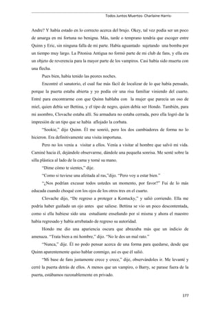 Todos Juntos Muertos- Charlaine Harris-
Andre? Y había estado en lo correcto acerca del brujo. Okey, tal vez podía ser un poco
de amarga en mi fortuna no benigna. Más, tarde o temprano tendría que escoger entre
Quinn y Eric, sin ninguna falla de mi parte. Había aguantado sujetando una bomba por
un tiempo muy largo. La Pitonisa Antigua no formó parte de mi club de fans, y ella era
un objeto de reverencia para la mayor parte de los vampiros. Casi había sido muerta con
una flecha.
Pues bien, había tenido las peores noches.
Encontré el sanatorio, el cual fue más fácil de localizar de lo que había pensado,
porque la puerta estaba abierta y yo podía oír una risa familiar viniendo del cuarto.
Entré para encontrarme con que Quinn hablaba con la mujer que parecía un oso de
miel, quien debía ser Bettina, y el tipo de negro, quien debía ser Hondo. También, para
mi asombro, Clovache estaba allí. Su armadura no estaba cerrada, pero ella logró dar la
impresión de un tipo que se había aflojado la corbata.
“Sookie,” dijo Quinn. Él me sonrió, pero los dos cambiadores de forma no lo
hicieron. Era definitivamente una visita importuna.
Pero no los venía a visitar a ellos. Venía a visitar al hombre que salvó mi vida.
Caminé hacia él, dejándole observarme, dándole una pequeña sonrisa. Me senté sobre la
silla plástica al lado de la cama y tomé su mano.
“Dime cómo te sientes,” dije.
“Como si tuviese una afeitada al ras,”dijo. “Pero voy a estar bien.”
“¿Nos podrían excusar todos ustedes un momento, por favor?” Fui de lo más
educada cuando choqué con los ojos de los otros tres en el cuarto.
Clovache dijo, “De regreso a proteger a Kentucky,” y salió corriendo. Ella me
podría haber guiñado un ojo antes que saliese. Bettina se vio un poco descontentada,
como si ella hubiese sido una estudiante enseñando por sí misma y ahora el maestro
había regresado y había arrebatado de regreso su autoridad.
Hondo me dio una apariencia oscura que abrazaba más que un indicio de
amenaza. “Trata bien a mi hombre,” dijo. “No le des un mal rato.”
“Nunca,” dije. Él no podo pensar acerca de una forma para quedarse, desde que
Quinn aparentemente quiso hablar conmigo, así es que él salió.
“Mi base de fans justamente crece y crece,” dije, observándoles ir. Me levanté y
cerré la puerta detrás de ellos. A menos que un vampiro, o Barry, se parase fuera de la
puerta, estábamos razonablemente en privado.
177
 