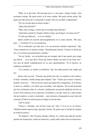 Todos Juntos Muertos- Charlaine Harris-
“Bebé, no sé qué decir. Me preocupo por ti, y amo pasar tiempo contigo. Amo
acostarme contigo. Me gusta comer en la mesa contigo. Me gusta cocinar juntos. Me
gusta casi todo acerca de ti, incluyendo tu regalo. Pero no soy hábil compartiendo.”
“No voy con dos tipos al mismo tiempo.”
“¿Qué estás diciendo?”
“Digo, estoy contigo, a menos que tú me digas algo diferente.”
“¿Qué harás cuándo Sr. Grande y Rubio te diga que brinques a la cama con él?”
“Le diré que hable por… si tú vas a hablar.”
Quinn cambió de posición desasosegadamente en la cama estrecha. “Me curo,
pero…,” él admitió. Él se vio cansadísimo.
“No te molestaría con todo esto si no me pareciese bastante importante,” dije.
“Estoy tratando de ser honesta contigo. Absolutamente honesta. Tomaste la flecha por
mí, y es lo menos que puedo hacer a cambio.”
“Sé eso. Sookie, soy un hombre que casi siempre sabe lo que quiere, pero tengo
que decirte … no sé qué decir. Pensé que éramos ideales uno para el otro hasta esto.”
Los ojos de Quinn resplandecieron en su cara repentinamente. “Si él muriese, no
tendríamos problemas.”
“Si le matases, yo tendría un problema,” dije. No podía ponerlo más simple que
eso.
Quinn cerró sus ojos. “Tenemos que pensar esto otra vez cuando yo esté curado y
tú hayas dormido y tenido tiempo para relajarte,” dijo. “Tienes que conocer a Frannie,
también. Estoy tan …” Para mi horror, pensé que Quinn iba a atragantarse. Si él llorase,
lo haría yo, también, y lo último que necesitaba eran lágrimas. Me levanté pensando
que iba a inclinarme sobre él, y besarlo, simplemente una presión rápida de mi boca en
la de él. Pero entonces él me sujetó por los hombros y me jaló hacia él, y hubo mucho
más por explorar, su calor e intensidad … pero entonces su boqueada nos sacó fuera del
momento. Él hacía un intento para no arrugar la cara de dolor.
"¡Oh! lo siento.”
"Nunca te disculpes por un beso como ese,” dijo. Y él ya no se vio lloroso.
"Definitivamente tenemos algo siguiendo, Sookie. No quiero que la mierda de vampiro
de Andre lo arruine.”
“Yo tampoco,” dije. No quise entregar a Quinn, no y menos que nada por nuestra
química de chisporroteo. Andre me aterrorizó, y quién sabía cuáles eran sus intenciones.
179
 