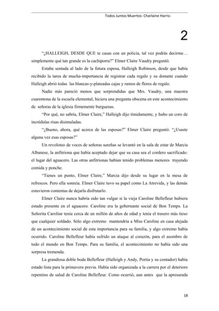 Todos Juntos Muertos- Charlaine Harris-
2
“¿HALLEIGH, DESDE QUE te casas con un policía, tal vez podrás decirme…
simplemente qué tan grande es la cachiporra?” Elmer Claire Vaudry preguntó.
Estaba sentada al lado de la futura esposa, Halleigh Robinson, desde que había
recibido la tarea de mucha-importancia de registrar cada regalo y su donante cuando
Halleigh abrió todas las blancas-y-plateadas cajas y ramos de flores de regalo.
Nadie más pareció menos que sorprendidas que Mrs. Vaudry, una maestra
cuarentona de la escuela elemental, hiciera una pregunta obscena en este acontecimiento
de señoras de la iglesia firmemente burguesas.
“Por qué, no sabría, Elmer Claire,” Halleigh dijo tímidamente, y hubo un coro de
incrédulas risas disimuladas.
“¿Bueno, ahora, qué acerca de las esposas?” Elmer Claire preguntó. “¿Usaste
alguna vez esas esposas?”
Un revoloteo de voces de señoras sureñas se levantó en la sala de estar de Marcia
Albanese, la anfitriona que había aceptado dejar que su casa sea el cordero sacrificado:
el lugar del aguacero. Las otras anfitrionas habían tenido problemas menores trayendo
comida y ponche.
“Tienes un punto, Elmer Claire,” Marcia dijo desde su lugar en la mesa de
refrescos. Pero ella sonreía. Elmer Claire tuvo su papel como La Atrevida, y las demás
estuvieron contentas de dejarla disfrutarlo.
Elmer Claire nunca habría sido tan vulgar si la vieja Caroline Bellefleur hubiera
estado presente en el aguacero. Caroline era la gobernante social de Bon Temps. La
Señorita Caroline tenía cerca de un millón de años de edad y tenía el trasero más tieso
que cualquier soldado. Sólo algo extremo mantendría a Miss Caroline en casa alejada
de un acontecimiento social de esta importancia para su familia, y algo extremo había
ocurrido. Caroline Bellefleur había sufrido un ataque al corazón, para el asombro de
todo el mundo en Bon Temps. Para su familia, el acontecimiento no había sido una
sorpresa tremenda.
La grandiosa doble boda Bellefleur (Halleigh y Andy, Portia y su contador) había
estado lista para la primavera previa. Había sido organizada a la carrera por el deterioro
repentino de salud de Caroline Bellefleur. Como ocurrió, aun antes que la apresurada
18
 