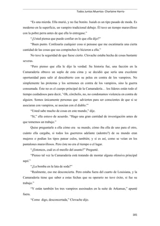 Todos Juntos Muertos- Charlaine Harris-
“Es una mierda. Ella murió, y no fue bonito. Isaiah es un tipo pasado de moda. Es
moderno en la superficie, un vampiro tradicional debajo. Él tuvo un tiempo maravilloso
con la pobre perra antes de que ella lo entregase.”
“¿Usted piensa que puede confiar en lo que ella dijo?”
“Buen punto. Confesaría cualquier cosa si pensase que me escatimaría una cierta
cantidad de las cosas que sus compinches le hicieron a ella.”
No tuve la seguridad de que fuese cierto. Clovache estaba hecha de cosas bastante
severas.
“Pero pienso que ella le dijo la verdad. Su historia fue, una facción en la
Camaradería obtuvo un soplo de esta cima y se decidió que sería una excelente
oportunidad para salir al descubierto con su pelea en contra de los vampiros. No
simplemente las protestas y los sermones en contra de los vampiros, sino la guerra
consumada. Éste no es el cuerpo principal de la Camaradería… los líderes están todo el
tiempo cuidadosos para decir, ' Oh, córcholis, no, no condonamos violencia en contra de
alguien. Somos únicamente personas que advierten para ser conscientes de que si se
asociaran con vampiros, se asocian con el diablo.'”
“Usted sabe mucho de cosas en este mundo,” dije.
“Sí,” ella estuvo de acuerdo. “Hago una gran cantidad de investigación antes de
que tomemos un trabajo.”
Quise preguntarle a ella cómo era su mundo, cómo iba ella de uno para el otro,
cuánto ella cargaba, si todos los guerreros adelante (adentro?) de su mundo eran
mujeres o podían los tipos patear culos, también; y si es así, como se veían en los
pantalones maravillosos. Pero éste no era el tiempo o el lugar.
“¿Entonces, cuál es el meollo del asunto?” Pregunté.
“Pienso tal vez la Camaradería está tratando de montar alguna ofensiva principal
aquí.”
“¿La bomba en la lata de soda?”
“Realmente, eso me desconcierta. Pero estaba fuera del cuarto de Louisiana, y la
Camaradería tiene que saber a estas fechas que su operario no tuvo éxito, si fue su
trabajo.”
“Y están también los tres vampiros asesinados en la suite de Arkansas,” apunté
fuera.
“Como digo, desconcertada,” Clovache dijo.
181
 