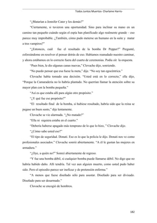 Todos Juntos Muertos- Charlaine Harris-
“¿Matarían a Jennifer Cater y los demás?”
“Ciertamente, si tuvieron una oportunidad. Sino para inclinar su mano en un
camino tan pequeño cuándo según el espía han planificado algo realmente grande – eso
parece muy improbable. ¿También, cómo pudo meterse un humano en la suite y matar
a tres vampiros?”
“¿Entonces, cuál fue el resultado de la bomba Dr Pepper?” Pregunté,
esforzándome en resolver el pensar detrás de eso. Habíamos reanudado nuestro caminar,
y ahora estábamos en lo correcto fuera del cuarto de ceremonias. Podía oír la orquesta.
“Pues bien, le dio algunas canas nuevas,” Clovache dijo, sonriendo.
“No puedo pensar que esa fuese la meta,” dije. “No soy tan egocéntrica.”
Clovache había tomado una decisión. “Usted está en lo correcto,” ella dijo,
“Porque la Camaradería no lo habría plantado. No querrían llamar la atención sobre su
mayor plan con la bomba pequeña.”
“Así es que estaba allí para algún otro propósito.”
“¿Y qué fue ese propósito?”
“El resultado final de la bomba, si hubiese resultado, habría sido que la reina se
pegase un buen susto,” dije lentamente.
Clovache se vio alarmada. “¿No matado?”
“Ella ni siquiera estaba en el cuarto.”
“Debería haberse apagado más temprano de lo que lo hizo, ” Clovache dijo.
“¿Cómo sabe usted eso?”
“El tipo de seguridad. Donati. Eso es lo que la policía le dijo. Donati nos ve como
profesionales asociados.” Clovache sonrió abiertamente. “A él le gustan las mujeres en
armadura.”
“¿Oye, a quién no?” Sonreí abiertamente de regreso.
“Y fue una bomba débil, si cualquier bomba puede llamarse débil. No digo que no
habría habido daño. Allí tendría. Tal vez aun alguien muerto, como usted pudo haber
sido. Pero el episodio parece ser ineficaz y de pretensión enferma.”
“A menos que fuese diseñado sólo para asustar. Diseñado para ser divisado.
Diseñado para ser desarmado.”
Clovache se encogió de hombros.
182
 