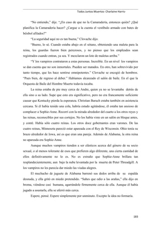 Todos Juntos Muertos- Charlaine Harris-
“No entiendo,” dije. “¿En caso de que no la Camaradería, entonces quién? ¿Qué
planifica la Camaradería hacer? ¿Cargue a la cuenta el vestíbulo armado con bates de
béisbol afilados?”
“La seguridad aquí no es tan buena,” Clovache dijo.
“Bueno, lo sé. Cuando estaba abajo en el sótano, obteniendo una maleta para la
reina, los guardas fueron bien perezosos, y no pienso que los empleados sean
registrados cuando entran, ya sea. Y mezclaron un lote de maletas arriba.”
“Y los vampiros contrataron a estas personas. Increíble. En un nivel los vampiros
se dan cuenta que no son inmortales. Pueden ser matados. En otro, han sobrevivido por
tanto tiempo, que les hace sentirse omnipotentes.” Clovache se encogió de hombros.
“Pues bien, de regreso al deber.” Habíamos alcanzado el salón de baile. En el que la
Orquesta de Baile del Hombre Muerto todavía tocaba.
La reina estaba de pie muy cerca de Andre, quien ya no se levantaba detrás de
ella sino a su lado. Supe que esto era significativo, pero no era francamente suficiente
causar que Kentucky pierda la esperanza. Christian Baruch estaba también en asistencia
cercana. Si él había tenido una cola, habría estado agitándose, él estaba tan ansioso de
complacer a Sophie-Anne. Recorrí con la mirada alrededor del cuarto a los otros reyes y
las reinas, reconocibles por sus cortejos. No los había visto en un salón en bloque antes,
y conté. Había sólo cuatro reinas. Los otros doce gobernantes eran varones. De las
cuatro reinas, Minnesota pareció estar apareada con el Rey de Wisconsin. Ohio tenía su
brazo alrededor de Iowa, así es que eran una pareja. Además de Alabama, la otra reina
no apareada era Sophie-Anne.
Aunque muchos vampiros tienden a ser elásticos acerca del género de su socio
sexual, o al menos tolerante de esos que prefieren algo diferente, una cierta cantidad de
ellos definitivamente no lo es. No es extraño que Sophie-Anne brillara tan
resplandecientemente, aun bajo la nube levantada por la muerte de Peter Threadgill. A
los vampiros no les parecía dar miedo las viudas alegres.
El muchacho de juguete de Alabama barrenó sus dedos arriba de su espalda
desnuda, y ella gritó en miedo pretendido. “Sabes que odio a las arañas,” ella dijo en
broma, viéndose casi humana, agarrándole firmemente cerca de ella. Aunque él había
jugado a asustarla, ella se aferró más cerca.
Espere, pensé. Espere simplemente por unminuto. Excepto la idea no formaría.
183
 