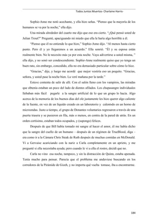 Todos Juntos Muertos- Charlaine Harris-
Sophie-Anne me notó acechante, y ella hizo señas. “Pienso que la mayoría de los
humanos se va por la noche,” ella dijo.
Una mirada alrededor del cuarto me dijo que eso era cierto. “¿Qué pensó usted de
Julian Trout?” Pregunté, apaciguando mi miedo que ella le haría algo horrible a él.
“Pienso que él no entiende lo que hizo,” Sophie-Anne dijo. “Al menos hasta cierto
punto. Pero él y yo llegaremos a un acuerdo.” Ella sonrió. “Él y su esposa están
realmente bien. No le necesito más ya por esta noche. Vaya adivertirse a usted misma, ”
ella dijo, y no sonó ser condescendiente. Sophie-Anne realmente quiso que yo tenga un
buen rato, sin embargo, concedido, ella no era demasiado particular sobre cómo lo hice.
“Gracias,” dije, y luego me acordé que mejor vestiría eso un poquito. “Gracias,
señora, y usted pase la noche bien. La veré mañana por la tarde.”
Estuve contenta de salir de allí. Con el salón lleno con los vampiros, las miradas
que obtenía estaban un poco del lado de dientes afilados. Los chupasangre individuales
llebaban más fácil pegarle a la sangre artificial de lo que un grupo lo hacía. Algo
acerca de la memoria de los buenos días del ole justamente les hizo querer algo caliente
de la fuente, en vez de un líquido creado en un laboratorio y calentsdo en un horno de
microondas. Justo a tiempo, el grupo de Donantes voluntarios regresaron a través de una
puerta trasera y se pusieron en fila, más o menos, en contra de la pared de atrás. En un
orden cortísimo, estaban todos ocupados, y (supongo) felices.
Después de que Bill había tomado mi sangre al hacer el amor, él me había dicho
que la sangre del cuello de un humano – después de un régimen de TrueBlood, diga –
era como ir a la Cámara Chris Steak de Ruth después de muchas comidas en McDonald.
Vi a Gervaise acariciando con la nariz a Carla completamente en un aprieto, y me
pregunté si ella necesitaba ayuda; pero cuando le vi a ella el rostro, decidí que no.
Carla no vino esa noche, tampoco, y sin la distracción de Quinn, estaba apenada.
Tenía mucho para pensar. Parecía que el problema me anduviese buscando en los
corredores de la Pirámide de Gizeh, y no importa qué vuelta tomase, iba a encontrarme.
184
 