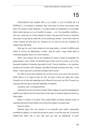 Todos Juntos Muertos- Charlaine Harris-
15
FINALMENTE ME HABÍA IDO A LA CAMA A LAS CUATRO DE LA
MAÑANA, y me desperté a mediodía. Esas ocho horas no fueron unas buenas ocho
horas. Me mantuve medio despierta, y no podía regular mi temperatura, lo cual podría
haber tenido algo que ver con el cambio de sangre… o no. Tuve pesadillas, también, y
dos veces pensé que oí a Carla entrando el cuarto, sólo para abrir los ojos lo suficiente
como para ver que ella no estaba allí. La luz extraña que entraba a través del cristal con
exceso colorido del piso único de humanos no era como luz del día verdadera, de
ningún modo. Me tiraba.
Sentí que un poco mejor después de una larga ducha, y levanté el teléfono para
llamar al servicio de habitaciones a tomar algo de comer. Luego decidí bajar al
restaurante pequeño. Quise ver a otros humanos.
Había unos cuantos allí; no mi compañera de cuarto, excepto un compañero de
juego humano o dos, y Barry. Él gesticuló para la silla vacía en su mesa, y caí en ella,
buscando alrededor al camarero para pedir el café. Vino de inmediato, y me estremecí
de placer en el primer sorbo. Después que había terminado la primera taza, dije – en mi
forma – Cómo estás hoy? ¿Estuviste levantado toda la noche?
No, Stan se acostó muy temprano con su nueva novia, así es que no fui necesario.
Están todavía en la etapa de luna de miel. Fui para el baile por algún rato, luego
frecuenté con la chica del maquillaje que la Reina de Iowa trajo con ella. Él meneó sus
cejas para decirme que la chica del maquillaje era ardiente.
¿Entonces, cuál es tu programa hoy?
¿Deslizaron uno de éstos bajo tu puerta? Barry empujó una gavilla engrampada de
papeles de un lado al otro de la mesa hacia mí tal como el camarero trajese mis huevos y
budín inglés.
Bueno, lo rellené en mi bolso. Wow, podía hablar con Barry mientras comía, la
respuesta más chévere para hablar con su boca llena alguna vez podría idear.
Echa un vistazo.
Mientras Barry hizo una incisión en un panecillo para untarle mantequilla,
escudriñé las páginas. Un orden del día para la noche, el cuál fue muy útil. El juicio de
Sophie-Anne había sido el caso más serio que para ser adjudicado, el único
185
 