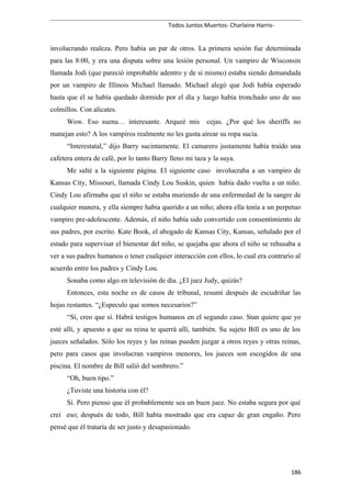 Todos Juntos Muertos- Charlaine Harris-
involucrando realeza. Pero había un par de otros. La primera sesión fue determinada
para las 8:00, y era una disputa sobre una lesión personal. Un vampiro de Wisconsin
llamada Jodi (que pareció improbable adentro y de sí mismo) estaba siendo demandada
por un vampiro de Illinois Michael llamado. Michael alegó que Jodi había esperado
hasta que él se había quedado dormido por el día y luego había tronchado uno de sus
colmillos. Con alicates.
Wow. Eso suena… interesante. Arqueé mis cejas. ¿Por qué los sheriffs no
manejan esto? A los vampiros realmente no les gusta airear su ropa sucia.
“Interestatal,” dijo Barry sucintamente. El camarero justamente había traído una
cafetera entera de café, por lo tanto Barry lleno mi taza y la suya.
Me salté a la siguiente página. El siguiente caso involucraba a un vampiro de
Kansas City, Missouri, llamada Cindy Lou Suskin, quien había dado vuelta a un niño.
Cindy Lou afirmaba que el niño se estaba muriendo de una enfermedad de la sangre de
cualquier manera, y ella siempre había querido a un niño; ahora ella tenía a un perpetuo
vampiro pre-adolescente. Además, el niño había sido convertido con consentimiento de
sus padres, por escrito. Kate Book, el abogado de Kansas City, Kansas, señalado por el
estado para supervisar el bienestar del niño, se quejaba que ahora el niño se rehusaba a
ver a sus padres humanos o tener cualquier interacción con ellos, lo cual era contrario al
acuerdo entre los padres y Cindy Lou.
Sonaba como algo en televisión de día. ¿El juez Judy, quizás?
Entonces, esta noche es de casos de tribunal, resumí después de escudriñar las
hojas restantes. “¿Especulo que somos necesarios?”
“Sí, creo que sí. Habrá testigos humanos en el segundo caso. Stan quiere que yo
esté allí, y apuesto a que su reina te querrá allí, también. Su sujeto Bill es uno de los
jueces señalados. Sólo los reyes y las reinas pueden juzgar a otros reyes y otras reinas,
pero para casos que involucran vampiros menores, los jueces son escogidos de una
piscina. El nombre de Bill salió del sombrero.”
“Oh, buen tipo.”
¿Tuviste una historia con él?
Sí. Pero pienso que él probablemente sea un buen juez. No estaba segura por qué
creí eso; después de todo, Bill había mostrado que era capaz de gran engaño. Pero
pensé que él trataría de ser justo y desapasionado.
186
 