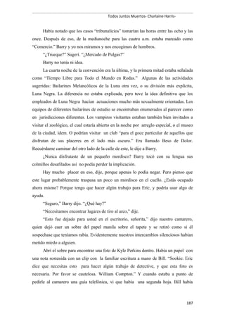 Todos Juntos Muertos- Charlaine Harris-
Había notado que los casos “tribunalicios” tomarían las horas entre las ocho y las
once. Después de eso, de la medianoche para las cuatro a.m. estaba marcado como
“Comercio.” Barry y yo nos miramos y nos encogimos de hombros.
“¿Trueque?” Sugerí. “¿Mercado de Pulgas?”
Barry no tenía ni idea.
La cuarta noche de la convención era la última, y la primera mitad estaba señalada
como “Tiempo Libre para Todo el Mundo en Rodas.” Algunas de las actividades
sugeridas: Bailarines Melancólicos de la Luna otra vez, o su división más explícita,
Luna Negra. La diferencia no estaba explicada, pero tuve la idea definitiva que los
empleados de Luna Negra hacían actuaciones mucho más sexualmente orientadas. Los
equipos de diferentes bailarines de estudio se encontraban enumerados al parecer como
en jurisdicciones diferentes. Los vampiros visitantes estaban también bien invitados a
visitar el zoológico, el cual estaría abierto en la noche por arreglo especial, o el museo
de la ciudad, ídem. O podrían visitar un club “para el goce particular de aquellos que
disfrutan de sus placeres en el lado más oscuro.” Era llamado Beso de Dolor.
Recuérdame caminar del otro lado de la calle de este, le dije a Barry.
¿Nunca disfrutaste de un pequeño mordisco? Barry tocó con su lengua sus
colmillos desafilados así no podía perder la implicación.
Hay mucho placer en eso, dije, porque apenas lo podía negar. Pero pienso que
este lugar probablemente traspasa un poco un mordisco en el cuello. ¿Estás ocupado
ahora mismo? Porque tengo que hacer algún trabajo para Eric, y podría usar algo de
ayuda.
“Seguro,” Barry dijo. “¿Qué hay?”
“Necesitamos encontrar lugares de tiro al arco,” dije.
“Esto fue dejado para usted en el escritorio, señorita,” dijo nuestro camarero,
quien dejó caer un sobre del papel manila sobre el tapete y se retiró como si él
sospechase que teníamos rabia. Evidentemente nuestros intercambios silenciosos habían
metido miedo a alguien.
Abrí el sobre para encontrar una foto de Kyle Perkins dentro. Había un papel con
una nota sostenida con un clip con la familiar escritura a mano de Bill. “Sookie: Eric
dice que necesitas esto para hacer algún trabajo de detective, y que esta foto es
necesaria. Por favor se cautelosa. William Compton.” Y cuando estaba a punto de
pedirle al camarero una guía telefónica, vi que había una segunda hoja. Bill había
187
 