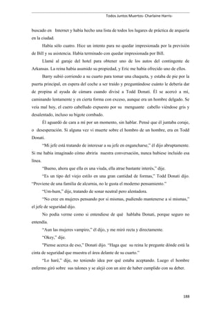 Todos Juntos Muertos- Charlaine Harris-
buscado en Internet y había hecho una lista de todos los lugares de práctica de arquería
en la ciudad.
Había sólo cuatro. Hice un intento para no quedar impresionada por la previsión
de Bill y su asistencia. Había terminado con quedar impresionada por Bill.
Llamé al garaje del hotel para obtener uno de los autos del contingente de
Arkansas. La reina había asumido su propiedad, y Eric me había ofrecido uno de ellos.
Barry subió corriendo a su cuarto para tomar una chaqueta, y estaba de pie por la
puerta principal, en espera del coche a ser traído y preguntándose cuánto le debería dar
de propina al ayuda de cámara cuando divisé a Todd Donati. Él se acercó a mí,
caminando lentamente y en cierta forma con exceso, aunque era un hombre delgado. Se
veía mal hoy, el cuero cabelludo expuesto por su menguante cabello viéndose gris y
desalentado, incluso su bigote combado.
Él aguardó de cara a mí por un momento, sin hablar. Pensé que él juntaba coraje,
o desesperación. Si alguna vez vi muerte sobre el hombro de un hombre, era en Todd
Donati.
“Mi jefe está tratando de interesar a su jefe en engancharse,” él dijo abruptamente.
Si me había imaginado cómo abriría nuestra conversación, nunca hubiese incluido esa
línea.
“Bueno, ahora que ella es una viuda, ella atrae bastante interés,” dije.
“Es un tipo del viejo estilo en una gran cantidad de formas,” Todd Donati dijo.
“Proviene de una familia de alcurnia, no le gusta el moderno pensamiento.”
“Um-hum,” dije, tratando de sonar neutral pero alentadora.
“No cree en mujeres pensando por sí mismas, pudiendo mantenerse a sí mismas,”
el jefe de seguridad dijo.
No podía verme como si entendiese de qué hablaba Donati, porque seguro no
entendía.
“Aun las mujeres vampiro,” él dijo, y me miró recta y directamente.
“Okey,” dije.
"Piense acerca de eso,” Donati dijo. “Haga que su reina le pregunte dónde está la
cinta de seguridad que muestra el área delante de su cuarto.”
“Lo haré,” dije, no teniendo idea por qué estaba aceptando. Luego el hombre
enfermo giró sobre sus talones y se alejó con un aire de haber cumplido con su deber.
188
 