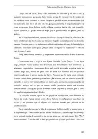 Todos Juntos Muertos- Charlaine Harris-
Luego vino el coche, Barry salió corriendo del elevador y se unió a mí, y
cualquier pensamiento que podría haber tenido acerca del encuentro se desvaneció en
mi miedo de entrar en auto a la ciudad. No pienso que Eric alguna vez considerase qué
tan duro sería para mí ir en auto a Rodas, porque justamente él no pensaba acerca de
cosas como esas. Si no hubiese tenido a Barry conmigo, habría sido casi imposible.
Podría conducir, o podría mirar el mapa que el guardacoches nos prestó, pero no
ambos.
No lo hice demasiado mal, aunque el tráfico era duro y el clima frío y lluvioso. No
había estado fuera del hotel desde que habíamos llegado, y era refrescante ver el mundo
exterior. También, esto era probablemente el único vislumbre del resto de la ciudad que
obtendría. Miré tanto como pude. ¿Quién sabía si alguna vez regresaría? Y esto era
muy lejos en el norte.
Barry trazó nuestro recorrido, y empezamos nuestra excursión de tiro de arco en
Rodas.
Comenzamos con el negocio más lejano llamado Flecha Directa. Era un lugar
largo, estrecho en una avenida muy transitada. Era deslumbrante, bien alumbrado y
altamente capacitados instructores detrás del mueble mostrador armados hasta los
dientes. Supe esto, porque un gran cartel lo decía. Los hombres allí no quedaron
impresionados por el acento sureño de Barry. Pensaron que lo hacía sonar estúpido.
Aunque cuando hablé, pensaron que era linda. ¿De acuerdo, qué tan ofensivo es eso? El
subtexto, el cuál leí muy claramente de sus mentes, era: las mujeres suenan estúpidas de
cualquier manera, así es que un acento sureño justamente realza esa adorable
semiobscuridad. Se supone que los hombres suenen crujientes y directos, por lo tanto
los sureños suenan estúpidos y débiles.
De cualquier manera, aparte de sus prejuicios incorporados, estos hombres no
fueron de ayuda. Nunca habían visto a Kyle Perkins en cualquiera de sus clases de
noche, y no pensaron que él alguna vez alquilase tiempo para práctica en su
establecimiento.
Barry estaba furioso por la falta de respeto que había resistido, y aun no quiso ir
al segundo lugar. Troté adentro por mí misma con la foto, y el único tipo en el trabajo
en la segunda tienda de suministros de tiro de arco, que no tenía rango, dijo, “No,”
inmediatamente. Él no discutió la foto, preguntándome por qué quería saber acerca de
189
 
