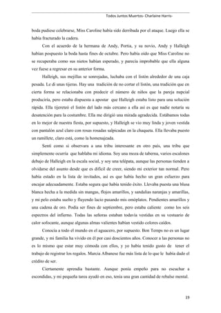 Todos Juntos Muertos- Charlaine Harris-
boda pudiese celebrarse, Miss Caroline había sido derribada por el ataque. Luego ella se
había fracturado la cadera.
Con el acuerdo de la hermana de Andy, Portia, y su novio, Andy y Halleigh
habían pospuesto la boda hasta fines de octubre. Pero había oído que Miss Caroline no
se recuperaba como sus nietos habían esperado, y parecía improbable que ella alguna
vez fuese a regresar en su anterior forma.
Halleigh, sus mejillas se sonrojadas, luchaba con el listón alrededor de una caja
pesada. Le di unas tijeras. Hay una tradición de no cortar el listón, una tradición que en
cierta forma se relacionaba con predecir el número de niños que la pareja nupcial
produciría, pero estaba dispuesta a apostar que Halleigh estaba listo para una solución
rápida. Ella tijereteó el listón del lado más cercano a ella así es que nadie notaría su
desatención para la costumbre. Ella me dirigió una mirada agradecida. Estábamos todas
en lo mejor de nuestra fiesta, por supuesto, y Halleigh se vio muy linda y joven vestida
con pantalón azul claro con rosas rosadas salpicadas en la chaqueta. Ella llevaba puesto
un ramillete, claro está, como la homenajeada.
Sentí como si observara a una tribu interesante en otro país, una tribu que
simplemente ocurría que hablaba mi idioma. Soy una moza de taberna, varios escalones
debajo de Halleigh en la escala social, y soy una telépata, aunque las personas tienden a
olvidarse del asunto desde que es difícil de creer, siendo mi exterior tan normal. Pero
había estado en la lista de invitados, así es que había hecho un gran esfuerzo para
encajar adecuadamente. Estaba segura que había tenido éxito. Llevaba puesta una blusa
blanca hecha a la medida sin mangas, flojos amarillos, y sandalias naranjas y amarillas,
y mi pelo estaba suelto y fluyendo lacio pasando mis omóplatos. Pendientes amarillos y
una cadena de oro. Podía ser fines de septiembre, pero estaba caliente como los seis
espectros del infierno. Todas las señoras estaban todavía vestidas en su vestuario de
calor sofocante, aunque algunas almas valientes habían vestido colores caídos.
Conocía a todo el mundo en el aguacero, por supuesto. Bon Temps no es un lugar
grande, y mi familia ha vivido en él por casi doscientos años. Conocer a las personas no
es lo mismo que estar muy cómoda con ellos, y yo había tenido gusto de tener el
trabajo de registrar los regalos. Marcia Albanese fue más lista de lo que le había dado el
crédito de ser.
Ciertamente aprendía bastante. Aunque ponía empeño para no escuchar a
escondidas, y mi pequeña tarea ayudó en eso, tenía una gran cantidad de rebalse mental.
19
 