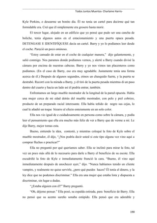 Todos Juntos Muertos- Charlaine Harris-
Kyle Perkins, o desearme un bonito día. Él no tenía un cartel para decirme qué tan
formidable era. Creí que él simplemente era grosero hasta morir.
El tercer lugar, alojado en un edificio que yo pensé que pudo ser una cancha de
boliche, tenía algunos autos en el estacionamiento y una puerta opaca pesada.
DETENGASE E IDENTIFÍQUESE decía un cartel. Barry y yo lo podíamos leer desde
el coche. Pareció un poco ominoso.
“Estoy cansado de estar en el coche de cualquier manera,” dijo galantemente, y
salió conmigo. Nos paramos donde podíamos vernos, y alerté a Barry cuando divisé la
cámara por encima de nuestras cabezas. Barry y yo nos vimos tan placenteros como
podíamos. (En el caso de Barry, eso era muy agradable. Justamente tenía una forma
acerca de él.) Después de algunos segundos, oímos un chasquido fuerte, y la puerta se
destrabó. Recorrí con la mirada a Barry, y él tiró de la puerta pesada mientras di un paso
dentro del cuarto y hacia un lado así él podría entrar, también.
Enfrentamos un largo mueble mostrador de la longitud de la pared opuesta. Había
una mujer cerca de mi edad detrás del mueble mostrador, con pelo y piel cobrizo,
producto de un preparado racial interesante. Ella había teñido de negro sus cejas, lo
cual le añadió un toque bizarro al efecto enteramente en un solo color.
Ella nos vio igual de e cuidadosamente en persona como sobre la cámara, y podía
leer el pensamiento que ella era mucho más feliz de ver a Barry que de verme a mí. Le
dije Barry, mejor tomas esta.
Bueno, entiendo la idea, contestó, y mientras coloqué la foto de Kyle sobre el
mueble mostrador, él dijo, “¿Nos podría decir usted si este tipo alguna vez vino aquí a
comprar flechas o practicar?”
Ella no preguntó por qué queríamos saber. Ella se inclinó para mirar la foto, tal
vez un poco más allá de lo necesario para darle a Barry el beneficio de su escote. Ella
escudriñó la foto de Kyle e inmediatamente frunció la cara. “Bueno, él vino aquí
inmediatamente después de anochecer ayer,” dijo. “Nunca habíamos tenido un cliente
vampiro, y realmente no quise servirle, ¿pero qué puedes haces? Él tenía el dinero, y la
ley dice que no podemos discriminar.” Ella era una mujer que estaba lista y dispuesta a
discriminar, sin lugar a dudas.
“¿Estaba alguien con él?” Barry preguntó.
“Oh, déjeme pensar.” Ella posó, su espalda estirada, para beneficio de Barry. Ella
no pensó que su acento sureño sonaba estúpido. Ella pensó que era adorable y
190
 