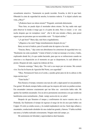 Todos Juntos Muertos- Charlaine Harris-
sexualmente atractivo. “Justamente no puedo recordar. Escucha, te diré lo que haré.
Obtendré la cinta de seguridad de anoche; la tenemos todavía. Y te dejaré echarle una
vista, ¿Okey?”
“¿Podemos hacer eso ahora mismo?” Pregunté, sonriendo dulcemente.
“Pues bien, no puedo dejar el mostrador ahora mismo. No hay nadie más aquí
para observar la tienda si tengo que ir a la parte de atrás. Pero si vienen a ver esta
noche después que mi reemplazo viene” ella le dió una mirada a Barry, para poner
seguro que me percatase que no necesitaba venir “Te dejaré atisbar.”
“¿A qué hora?” Barry dijo, más bien a regañadientes.
“¿Digamos a las siete? Salgo inmediatamente después de eso.”
Barry no tocó el indicio, pero él acordó estar de regreso a las siete.
“Gracias, Barry, ” dije como nos abrochamos los cinturones de seguridad otra vez.
“Realmente me estás ayudando.” Llamé el hotel y le dejé un mensaje a la reina y Andre,
explicando donde fui y lo que estaba haciendo, para que no se enfureciesen cuando no
estuviese a su disposición en el momento en que se despertaron, lo cuál debería ser
pronto. Después de todo, seguía las órdenes de Eric.
“Entrarás conmigo,” Barry dijo. “No veré a esa mujer por mí mismo. Me comerá
vivo. Esa fue la Guerra de Agresión Del Norte, con seguridad.”
“Okey. Permaneceré fuera en el coche, y puedes gritar para mí de tu cabeza si ella
trepa encima tuyo.”
“Trato hecho.”
Para llenarse el tiempo, tomamos una taza de café y algún pastel en una panadería.
Fue genial. Mi abuela siempre había creído que las mujeres del norte no podían cocinar.
Era encantador enterarse exactamente qué tan falsa esa convicción había sido. Mi
apetito fue también encantador. Era un alivio permanente encontrarse con que estaba tan
hambrienta como normalmente. ¡Nada vampy acerca de mí, no señor!
Después de que llenamos el tanque y confirmamos de nuevo nuestra ruta a la
Pirámide, fue finalmente el tiempo de regresar al rango de tiro de arco para hablar con
Copper. El cielo ya estaba oscuro, y la ciudad resplandeció con luz. Sentí algo urbano y
encantador, conduciendo alrededor de una ciudad tan grande y famosa. Y había recibido
una tarea y la había realizado exitosamente. Ningún ratón del campo, yo.
Mi sentimiento de felicidad y superioridad no duró bastante.
191
 
