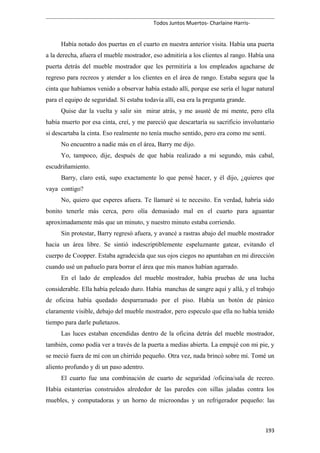 Todos Juntos Muertos- Charlaine Harris-
Había notado dos puertas en el cuarto en nuestra anterior visita. Había una puerta
a la derecha, afuera el mueble mostrador, eso admitiría a los clientes al rango. Había una
puerta detrás del mueble mostrador que les permitiría a los empleados agacharse de
regreso para recreos y atender a los clientes en el área de rango. Estaba segura que la
cinta que habíamos venido a observar había estado allí, porque ese sería el lugar natural
para el equipo de seguridad. Si estaba todavía allí, esa era la pregunta grande.
Quise dar la vuelta y salir sin mirar atrás, y me asusté de mi mente, pero ella
había muerto por esa cinta, creí, y me pareció que descartaría su sacrificio involuntario
si descartaba la cinta. Eso realmente no tenía mucho sentido, pero era como me sentí.
No encuentro a nadie más en el área, Barry me dijo.
Yo, tampoco, dije, después de que había realizado a mi segundo, más cabal,
escudriñamiento.
Barry, claro está, supo exactamente lo que pensé hacer, y él dijo, ¿quieres que
vaya contigo?
No, quiero que esperes afuera. Te llamaré si te necesito. En verdad, habría sido
bonito tenerle más cerca, pero olía demasiado mal en el cuarto para aguantar
aproximadamente más que un minuto, y nuestro minuto estaba corriendo.
Sin protestar, Barry regresó afuera, y avancé a rastras abajo del mueble mostrador
hacia un área libre. Se sintió indescriptiblemente espeluznante gatear, evitando el
cuerpo de Coopper. Estaba agradecida que sus ojos ciegos no apuntaban en mi dirección
cuando usé un pañuelo para borrar el área que mis manos habían agarrado.
En el lado de empleados del mueble mostrador, había pruebas de una lucha
considerable. Ella había peleado duro. Había manchas de sangre aquí y allá, y el trabajo
de oficina había quedado desparramado por el piso. Había un botón de pánico
claramente visible, debajo del mueble mostrador, pero especulo que ella no había tenido
tiempo para darle puñetazos.
Las luces estaban encendidas dentro de la oficina detrás del mueble mostrador,
también, como podía ver a través de la puerta a medias abierta. La empujé con mi pie, y
se meció fuera de mí con un chirrido pequeño. Otra vez, nada brincó sobre mí. Tomé un
aliento profundo y di un paso adentro.
El cuarto fue una combinación de cuarto de seguridad /oficina/sala de recreo.
Había estanterías construidos alrededor de las paredes con sillas jaladas contra los
muebles, y computadoras y un horno de microondas y un refrigerador pequeño: las
193
 