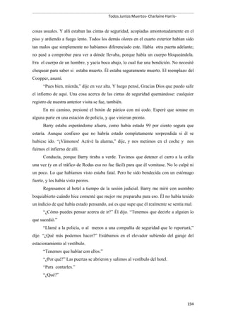 Todos Juntos Muertos- Charlaine Harris-
cosas usuales. Y allí estaban las cintas de seguridad, acopiadas amontonadamente en el
piso y ardiendo a fuego lento. Todos los demás olores en el cuarto exterior habían sido
tan malos que simplemente no habíamos diferenciado este. Había otra puerta adelante;
no pasé a comprobar para ver a dónde llevaba, porque había un cuerpo bloqueándola.
Era el cuerpo de un hombre, y yacía boca abajo, lo cual fue una bendición. No necesité
chequear para saber si estaba muerto. Él estaba seguramente muerto. El reemplazo del
Coopper, asumí.
“Pues bien, mierda,” dije en voz alta. Y luego pensé, Gracias Dios que puedo salir
el infierno de aquí. Una cosa acerca de las cintas de seguridad quemándose: cualquier
registro de nuestra anterior visita se fue, también.
En mi camino, presioné el botón de pánico con mi codo. Esperé que sonase en
alguna parte en una estación de policía, y que vinieran pronto.
Barry estaba esperándome afuera, como había estado 99 por ciento segura que
estaría. Aunque confieso que no habría estado completamente sorprendida si él se
hubiese ido. “¡Vámonos! Activé la alarma,” dije, y nos metimos en el coche y nos
fuimos el infierno de allí.
Conducía, porque Barry tiraba a verde. Tuvimos que detener el carro a la orilla
una vez (y en el tráfico de Rodas eso no fue fácil) para que él vomitase. No lo culpé ni
un poco. Lo que habíamos visto estaba fatal. Pero he sido bendecida con un estómago
fuerte, y los había visto peores.
Regresamos al hotel a tiempo de la sesión judicial. Barry me miró con asombro
boquiabierto cuándo hice comenté que mejor me preparaba para eso. Él no había tenido
un indicio de qué había estado pensando, así es que supe que él realmente se sentía mal.
“¿Cómo puedes pensar acerca de ir?” Él dijo. “Tenemos que decirle a alguien lo
que sucedió.”
“Llamé a la policía, o al menos a una compañía de seguridad que lo reportará,”
dije. “¿Qué más podemos hacer?” Estábamos en el elevador subiendo del garaje del
estacionamiento al vestíbulo.
“Tenemos que hablar con ellos.”
“¿Por qué?” Las puertas se abrieron y salimos al vestíbulo del hotel.
“Para contarles.”
“¿Qué?”
194
 