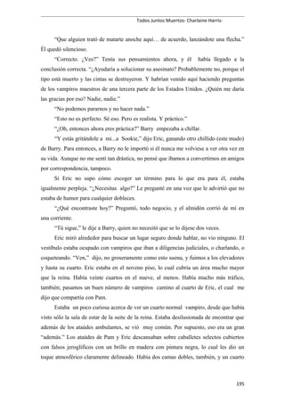 Todos Juntos Muertos- Charlaine Harris-
“Que alguien trató de matarte anoche aquí… de acuerdo, lanzándote una flecha.”
Él quedó silencioso.
“Correcto. ¿Ves?” Tenía sus pensamientos ahora, y él había llegado a la
conclusión correcta. “¿Ayudaría a solucionar su asesinato? Probablemente no, porque el
tipo está muerto y las cintas se destruyeron. Y habrían venido aquí haciendo preguntas
de los vampiros maestros de una tercera parte de los Estados Unidos. ¿Quién me daría
las gracias por eso? Nadie, nadie.”
“No podemos pararnos y no hacer nada.”
“Esto no es perfecto. Sé eso. Pero es realista. Y práctico.”
“¿Oh, entonces ahora eres práctica?” Barry empezaba a chillar.
“Y estás gritándole a mi...a Sookie,” dijo Eric, ganando otro chillido (este mudo)
de Barry. Para entonces, a Barry no le importó si él nunca me volviese a ver otra vez en
su vida. Aunque no me sentí tan drástica, no pensé que íbamos a convertirnos en amigos
por correspondencia, tampoco.
Si Eric no supo cómo escoger un término para lo que era para él, estaba
igualmente perpleja. “¿Necesitas algo?” Le pregunté en una voz que le advirtió que no
estaba de humor para cualquier dobleces.
“¿Qué encontraste hoy?” Preguntó, todo negocio, y el almidón corrió de mí en
una corriente.
“Tú sigue,” le dije a Barry, quien no necesitó que se lo dijese dos veces.
Eric miró alrededor para buscar un lugar seguro donde hablar, no vio ninguno. El
vestíbulo estaba ocupado con vampiros que iban a diligencias judiciales, o charlando, o
coqueteando. “Ven,” dijo, no groseramente como esto suena, y fuimos a los elevadores
y hasta su cuarto. Eric estaba en el noveno piso, lo cual cubría un área mucho mayor
que la reina. Había veinte cuartos en el nueve, al menos. Había mucho más tráfico,
también; pasamos un buen número de vampiros camino al cuarto de Eric, el cual me
dijo que compartía con Pam.
Estaba un poco curiosa acerca de ver un cuarto normal vampiro, desde que había
visto sólo la sala de estar de la suite de la reina. Estaba desilusionada de encontrar que
además de los ataúdes ambulantes, se vió muy común. Por supuesto, eso era un gran
“además.” Los ataúdes de Pam y Eric descansaban sobre caballetes selectos cubiertos
con falsos jeroglíficos con un brillo en madera con pintura negra, lo cual les dio un
toque atmosférico claramente delineado. Había dos camas dobles, también, y un cuarto
195
 