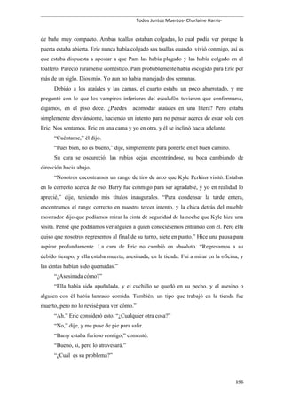 Todos Juntos Muertos- Charlaine Harris-
de baño muy compacto. Ambas toallas estaban colgadas, lo cual podía ver porque la
puerta estaba abierta. Eric nunca había colgado sus toallas cuando vivió conmigo, así es
que estaba dispuesta a apostar a que Pam las había plegado y las había colgado en el
toallero. Pareció raramente doméstico. Pam probablemente había escogido para Eric por
más de un siglo. Dios mío. Yo aun no había manejado dos semanas.
Debido a los ataúdes y las camas, el cuarto estaba un poco abarrotado, y me
pregunté con lo que los vampiros inferiores del escalafón tuvieron que conformarse,
digamos, en el piso doce. ¿Puedes acomodar ataúdes en una litera? Pero estaba
simplemente desviándome, haciendo un intento para no pensar acerca de estar sola con
Eric. Nos sentamos, Eric en una cama y yo en otra, y él se inclinó hacia adelante.
“Cuéntame,” él dijo.
“Pues bien, no es bueno,” dije, simplemente para ponerlo en el buen camino.
Su cara se oscureció, las rubias cejas encontrándose, su boca cambiando de
dirección hacia abajo.
“Nosotros encontramos un rango de tiro de arco que Kyle Perkins visitó. Estabas
en lo correcto acerca de eso. Barry fue conmigo para ser agradable, y yo en realidad lo
aprecié,” dije, teniendo mis títulos inaugurales. “Para condensar la tarde entera,
encontramos el rango correcto en nuestro tercer intento, y la chica detrás del mueble
mostrador dijo que podíamos mirar la cinta de seguridad de la noche que Kyle hizo una
visita. Pensé que podríamos ver alguien a quien conociésemos entrando con él. Pero ella
quiso que nosotros regresemos al final de su turno, siete en punto.” Hice una pausa para
aspirar profundamente. La cara de Eric no cambió en absoluto. “Regresamos a su
debido tiempo, y ella estaba muerta, asesinada, en la tienda. Fui a mirar en la oficina, y
las cintas habían sido quemadas.”
“¿Asesinada cómo?”
“Ella había sido apuñalada, y el cuchillo se quedó en su pecho, y el asesino o
alguien con él había lanzado comida. También, un tipo que trabajó en la tienda fue
muerto, pero no lo revisé para ver cómo.”
“Ah.” Eric consideró esto. “¿Cualquier otra cosa?”
“No,” dije, y me puse de pie para salir.
“Barry estaba furioso contigo,” comentó.
“Bueno, si, pero lo atravesará.”
“¿Cuál es su problema?”
196
 