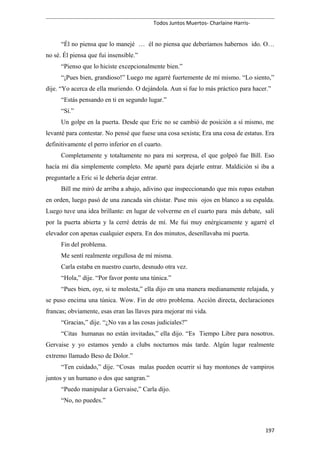Todos Juntos Muertos- Charlaine Harris-
“Él no piensa que lo manejé … él no piensa que deberíamos habernos ido. O…
no sé. Él piensa que fui insensible.”
“Pienso que lo hiciste excepcionalmente bien.”
“¡Pues bien, grandioso!” Luego me agarré fuertemente de mí mismo. “Lo siento,”
dije. “Yo acerca de ella muriendo. O dejándola. Aun si fue lo más práctico para hacer.”
“Estás pensando en ti en segundo lugar.”
“Sí.”
Un golpe en la puerta. Desde que Eric no se cambió de posición a sí mismo, me
levanté para contestar. No pensé que fuese una cosa sexista; Era una cosa de estatus. Era
definitivamente el perro inferior en el cuarto.
Completamente y totaltamente no para mi sorpresa, el que golpeó fue Bill. Eso
hacía mi día simplemente completo. Me aparté para dejarle entrar. Maldición si iba a
preguntarle a Eric si le debería dejar entrar.
Bill me miró de arriba a abajo, adivino que inspeccionando que mis ropas estaban
en orden, luego pasó de una zancada sin chistar. Puse mis ojos en blanco a su espalda.
Luego tuve una idea brillante: en lugar de volverme en el cuarto para más debate, salí
por la puerta abierta y la cerré detrás de mí. Me fui muy enérgicamente y agarré el
elevador con apenas cualquier espera. En dos minutos, desenllavaba mi puerta.
Fin del problema.
Me sentí realmente orgullosa de mí misma.
Carla estaba en nuestro cuarto, desnudo otra vez.
“Hola,” dije. “Por favor ponte una túnica.”
“Pues bien, oye, si te molesta,” ella dijo en una manera medianamente relajada, y
se puso encima una túnica. Wow. Fin de otro problema. Acción directa, declaraciones
francas; obviamente, esas eran las llaves para mejorar mi vida.
“Gracias,” dije. “¿No vas a las cosas judiciales?”
“Citas humanas no están invitadas,” ella dijo. “Es Tiempo Libre para nosotros.
Gervaise y yo estamos yendo a clubs nocturnos más tarde. Algún lugar realmente
extremo llamado Beso de Dolor.”
“Ten cuidado,” dije. “Cosas malas pueden ocurrir si hay montones de vampiros
juntos y un humano o dos que sangran.”
“Puedo manipular a Gervaise,” Carla dijo.
“No, no puedes.”
197
 