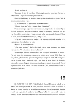Todos Juntos Muertos- Charlaine Harris-
“Él setá loco por mí.”
“Hasta que él deje de estar loco. O hasta algún vampiro mayor que Gervaise te
eche un brillo a ti, y Gervaise se ponga en conflicto.”
Ella se vio incierta por un segundo, una expresión que sentí que la segura Carla no
traía puesta demasiadas veces.
“¿Qué acerca de ti? Oí que estabas atada a Eric ahora.”
“Sólo por algún rato,” dije, y lo quise decir. “Se gastará.”
Nunca iré a ningún lugar con vampiros otra vez, me prometí a mí misma. Dejo el
atractivo del dinero y la excitación del viaje tirarme hacia adentro. Pero no lo haré otra
vez. Como Dios es mi testigo… Luego tuve que soltar una carcajada. Scarlett O'Hara,
no lo era. “Nunca tendré hambre otra vez,” le dije a Carla.
“¿Por qué, comiste una cena grande?” Ella preguntó, enfocó la atención en el
espejo porque ella se depilaba las cejas.
Me reí. Y no podría detenerme.
“¿Qué pasa contigo?” Carla dio media vuelta para atisbarme con alguna
preocupación. “No actúas como tú misma, Sookie.”
“Simplemente tuve una mala sacudida,” dije, jadeando. “Estaré bien un minuto.”
Fue más como diez antes de que recuperase el control de mí misma. Debía llegar a la
cita judicial, y francamente, quise tener algo en qué ocupar mi mente. Me restregué la
cara y me puse algún maquillaje, vestí una blusa de seda bronce y pantalones
atabascados con una chaqueta de punto que hace juego, y calzado de cuero café. Con mi
tarjeta del cuarto en mi bolsillo y un adiós aliviado de Carla, fui a encontrar el salón de
las sesiones judiciales.
16
EL VAMPIRO JODI ERA FORMIDABLE. ELLA ME recordó a Jael, en la
Biblia. Jael, una mujer decidida de Israel, hizo pasar una estaca a través de la cabeza de
Sisera, un capitán enemigo, si recordaba correctamente. Sisera había estado dormido
cuando Jael emprendió la acción, tal como Michael había sido cuando Jodi tronchó su
colmillo. Si bien el nombre de Jodi me hizo reír disimuladamente, vi en ella una fuerza
198
 