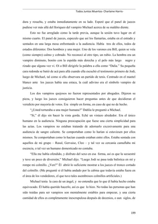 Todos Juntos Muertos- Charlaine Harris-
dura y resuelta, y estaba inmediatamente en su lado. Esperé que el panel de jueces
pudiese ver más allá del lloriqueo del vampiro Michael acerca de su maldito diente.
Esto no fue arreglado como la tarde previa, aunque la sesión tuvo lugar en el
mismo cuarto. El panel de jueces, especulo que así los llamarías, estaba en el estrado y
sentados en una larga mesa enfrentando a la audiencia. Había tres de ellos, todos de
estados diferentes: Dos hombres y una mujer. Uno de los varones era Bill, quien se veía
(como siempre) calmo y cobrado. No reconocí al otro tipo, un rubio. La hembra era un
vampiro diminuto, bonito con la espalda más derecha y el pelo más largo negro y
rizado que alguna vez vi. Oí a Bill dirigirle la palabra a ella como “Dalia.” Su pequeña
cara redonda se batió de acá para allá cuando ella escuchó el testimonio primero de Jodi,
luego de Michael, tal como si ella observara un partido de tenis. Centrado en el mantel
blanco ante los jueces había una estaca, la cuál adivino era el símbolo vampiro de
justicia.
Los dos vampiros quejosos no fueron representados por abogados. Dijeron su
pieza, y luego los jueces consiguieron hacer preguntas antes de que decidieran el
veredicto por mayoría de votos. Era simple en forma, en caso de que no de hecho.
“¿Usted torturaba a una mujer humana?” Dahlia le preguntó a Michael.
“Sí,” él dijo sin hacer la vista gorda. Eché un vistazo alrededor. Era el único
humano en la audiencia. Ninguna preocupación que fuese una cierta simplicidad para
las actas. Los vampiros no estaban tratando de adornarlo excesivamente para una
audiencia de sangre caliente. Se comportaban como lo harían si estuviesen por ellos
mismos. Se comportaban como lo hacían cuando estaban entre ellos. Estaba sentada con
aquellos de mi grupo – Rasul, Gervaise, Cleo – y tal vez su cercanía camuflaba mi
escencia, o tal vez un humano domesticado no contaba.
“Ella me había ofendido, y disfruto del sexo en esa forma, así es que la secuestré
y tuve un poco de diversión,” Michael dijo. “Luego Jodi se pasa toda balística en mí y
rompe mi colmillo. ¿Ven?” Él abrió lo suficiente mostrar a los jueces el tronco cortado
del colmillo. (Me pregunté si él había andado por la cabina que todavía estaba fuera en
el área de los vendedores, el que tuvo tales asombrosos colmillos artificiales.)
Michael tenía la cara de un ángel, y no entendía que lo que él había hecho estaba
equivocado. Él había querido hacerlo, así es que lo hizo. No todas las personas que han
sido traídas para ser vampiros son mentalmente estables para empezar, y una cierta
cantidad de ellos es completamente inescrupulosa después de decenios, o aun siglos, de
199
 