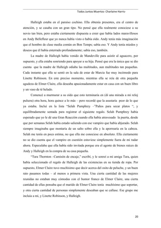 Todos Juntos Muertos- Charlaine Harris-
Halleigh estaba en el paraíso cochino. Ella obtenía presentes, era el centro de
atención, y se casaba con un gran tipo. No pensé que ella realmente conociese a su
novio tan bien, pero estaba ciertamente dispuesta a creer que había lados maravillosos
en Andy Bellefleur que yo nunca había visto o había oído. Andy tenía más imaginación
que el hombre de clase media común en Bon Temps; sabía eso. Y Andy tenía miedos y
deseos que él había enterrado profundamente; sabía eso, también.
La madre de Halleigh había venido de Mandeville para asistir al aguacero, por
supuesto, y ella estaba sonriendo para apoyar a su hija. Pensé que era la única que se dio
cuenta que la madre de Halleigh odiaba las multitudes, aun multitudes tan pequeñas.
Cada instante que ella se sentó en la sala de estar de Marcia fue muy incómodo para
Linette Robinson. En este preciso momento, mientras ella se reía de otra pequeña
agudeza de Elmer Claire, ella deseaba apasionadamente estar en casa con un buen libro
y un vaso de té helado.
Comencé a murmurar a su oído que esto terminaría en (di una mirada a mi reloj
pulsera) otra hora, hora quince a lo más – pero recordé que la asustaría peor de lo que
ya estaba. Incluí en la lista “Selah Pumphrey –”Paños para secar platos “, y
equilibradamente sentada para registrar el siguiente regalo. Selah Pumphrey había
esperado que yo le dé una Gran Reacción cuando ella había atravesado la puerta, desde
que por semanas Selah había estado saliendo con ese vampiro que había abjurado. Selah
siempre imaginaba que montaría de un salto sobre ella y la aporrearía en la cabeza.
Selah me tenía en poca estima, no que ella me conociese en absoluto. Ella ciertamente
no se dio cuenta que el vampiro en cuestión estuviese simplemente fuera de mi radar
ahora. Especulaba que ella había sido invitada porque era el agente de bienes raíces de
Andy y Halleigh en la compra de su casa pequeña.
“Tara Thornton –Camisón de encaje,” escribí, y le sonreí a mi amiga Tara, quien
había seleccionado el regalo de Halleigh de las existencias en su tienda de ropa. Por
supuesto, Elmer Claire tuvo muchísimo que decir acerca del osito de peluche, y un buen
rato pasamos todas – al menos a primera vista. Una cierta cantidad de las mujeres
reunidas no estaban muy cómodas con el humor franco de Elmer Claire, una cierta
cantidad de ellas pensaba que el marido de Elmer Claire tenía muchísimo que soportar,
y otra cierta cantidad de personas simplemente deseaban que se callase. Ese grupo me
incluía a mí, y Linette Robinson, y Halleigh.
20
 