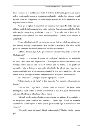 Todos Juntos Muertos- Charlaine Harris-
tener humanos a su maldita disposición. Y todavía, disfrutan la apertura del nuevo
orden, consiguiendo caminar a grandes pasos alrededor siéndo ellos mismos, con el
derecho de no ser estaqueados. No quieren pagar por ese privilegio apegándose a las
reglas de decencia común.
Pensé que la ruptura de un colmillo era un castigo muy ligero. No podía creer que
él había tenido la hiel para ponerle un pleito a alguien. Aparentemente, ni lo hizo Jodi,
quien estaba en sus pies y yendo por él otra vez. Tal vez ella tuvo la intención de
chasquear su otro colmillo. Esto estaba mucho mejor que El Tribunal de las Personas o
Judge Judy.
El juez rubio la abordó. Él era mucho mayor que Jodi, y a ella le pareció aceptar
que no iba a arrojarle completamente. Noté que Bill echó atrás su silla así es que él
podía dar un salto si desarrollos post eriores requirían acción rápida.
La Dahlia diminuta dijo, “¿Por qué tomó usted tal excepción para las acciones de
Michael, Jodi?”
“La mujer era la hermana de uno de mis empleados,” Jodi dijo, su voz temblando
de cólera. “Ella estaba bajo mi protección. Y el estúpido de Michael causará que todos
nosotros seamos cazados otra vez si él continúa con sus formas. Él no puede ser
corregido. Nada le detiene, ni aun perder el colmillo. Le advertí tres veces que se
mantenga alejado, pero la joven contestó cuando él le hizo una proposición a ella otra
vez en la calle, y su orgullo fue más importante que su inteligencia o su discreción.”
“¿Es esto cierto?” La vampiro pequeña le preguntó a Michael.
“Ella me insultó a mí, Dalia,” él dijo lisamente. “Un humano públicamente me
insultó.”
“Este es fácil,” dijo Dalia. “Ambos están de acuerdo?” El varón rubio
restringiendo a Jodi inclinó la cabeza, y así también lo hizo Bill, quién estaba todavía
colocado al borde de su silla a la derecha de Dahlia.
“Michael, usted traerá retribución en nosotros por sus acciones desaconsejadas y
su incapacidad para controlar sus impulsos,” Dalia dijo. “Usted ha ignorado
advertencias, y usted ignoró el hecho que la joven estaba bajo la protección de otro
vampiro.”
“¡No puedes querer decir esto! ¿Dónde está su orgullo?” Michael gritaba y en sus
pies.
200
 