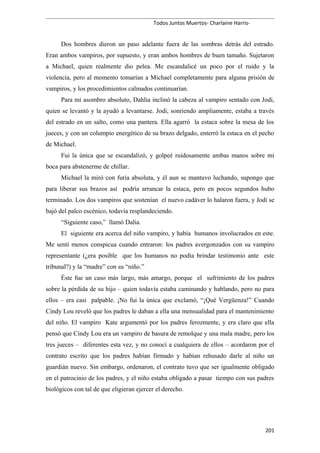 Todos Juntos Muertos- Charlaine Harris-
Dos hombres dieron un paso adelante fuera de las sombras detrás del estrado.
Eran ambos vampiros, por supuesto, y eran ambos hombres de buen tamaño. Sujetaron
a Michael, quien realmente dio pelea. Me escandalicé un poco por el ruido y la
violencia, pero al momento tomarían a Michael completamente para alguna prisión de
vampiros, y los procedimientos calmados continuarían.
Para mi asombro absoluto, Dahlia inclinó la cabeza al vampiro sentado con Jodi,
quien se levantó y la ayudó a levantarse. Jodi, sonriendo ampliamente, estaba a través
del estrado en un salto, como una pantera. Ella agarró la estaca sobre la mesa de los
jueces, y con un columpio energético de su brazo delgado, enterró la estaca en el pecho
de Michael.
Fui la única que se escandalizó, y golpeé ruidosamente ambas manos sobre mi
boca para abstenerme de chillar.
Michael la miró con furia absoluta, y él aun se mantuvo luchando, supongo que
para liberar sus brazos así podría arrancar la estaca, pero en pocos segundos hubo
terminado. Los dos vampiros que sostenían el nuevo cadáver lo halaron fuera, y Jodi se
bajó del palco escénico, todavía resplandeciendo.
“Siguiente caso,” llamó Dalia.
El siguiente era acerca del niño vampiro, y había humanos involucrados en este.
Me sentí menos conspicua cuando entraron: los padres avergonzados con su vampiro
representante (¿era posible que los humanos no podía brindar testimonio ante este
tribunal?) y la “madre” con su “niño.”
Éste fue un caso más largo, más amargo, porque el sufrimiento de los padres
sobre la pérdida de su hijo – quien todavía estaba caminando y hablando, pero no para
ellos – era casi palpable. ¡No fui la única que exclamó, “¡Qué Vergüenza!” Cuando
Cindy Lou reveló que los padres le daban a ella una mensualidad para el mantenimiento
del niño. El vampiro Kate argumentó por los padres ferozmente, y era claro que ella
pensó que Cindy Lou era un vampiro de basura de remolque y una mala madre, pero los
tres jueces – diferentes esta vez, y no conocí a cualquiera de ellos – acordaron por el
contrato escrito que los padres habían firmado y habían rehusado darle al niño un
guardián nuevo. Sin embargo, ordenaron, el contrato tuvo que ser igualmente obligado
en el patrocinio de los padres, y el niño estaba obligado a pasar tiempo con sus padres
biológicos con tal de que eligieran ejercer el derecho.
201
 