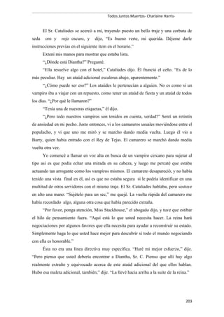 Todos Juntos Muertos- Charlaine Harris-
El Sr. Cataliades se acercó a mí, trayendo puesto un bello traje y una corbata de
seda oro y rojo oscuro, y dijo, “Es bueno verte, mi querida. Déjeme darle
instrucciones previas en el siguiente ítem en el horario.”
Extení mis manos para mostrar que estaba lista.
“¿Dónde está Diantha?” Pregunté.
“Ella resuelve algo con el hotel,” Cataliades dijo. Él frunció el ceño. “Es de lo
más peculiar. Hay un ataúd adicional escaleras abajo, aparentemente.”
“¿Cómo puede ser eso?” Los ataúdes le pertenecían a alguien. No es como si un
vampiro iba a viajar con un repuesto, como tener un ataúd de fiesta y un ataúd de todos
los días. “¿Por qué le llamaron?”
“Tenía una de nuestras etiquetas,” él dijo.
“¿Pero todo nuestros vampiros son tenidos en cuenta, verdad?” Sentí un retintín
de ansiedad en mi pecho. Justo entonces, vi a los camareros usuales moviéndose entre el
populacho, y vi que uno me miró y se marcho dando media vuelta. Luego él vio a
Barry, quien había entrado con el Rey de Tejas. El camarero se marchó dando media
vuelta otra vez.
Yo comencé a llamar en voz alta en busca de un vampiro cercano para sujetar al
tipo así es que podía echar una mirada en su cabeza, y luego me percaté que estaba
actuando tan arrogante como los vampiros mismos. El camarero desapareció, y no había
tenido una vista final en él, así es que no estaba segura si le podría identificar en una
multitud de otros servidores con el mismo traje. El Sr. Cataliades hablaba, pero sostuve
en alto una mano. “Sujételo para un sec,” me quejé. La vuelta rápida del camarero me
había recordado algo, alguna otra cosa que había parecido extraña.
“Por favor, ponga atención, Miss Stackhouse,” el abogado dijo, y tuve que estibar
el hilo de pensamiento fuera. “Aquí está lo que usted necesita hacer. La reina hará
negociaciones por algunos favores que ella necesita para ayudar a reconstruir su estado.
Simplemente haga lo que usted hace mejor para descubrir si todo el mundo negociando
con ella es honorable.”
Ésta no era una línea directiva muy específica. “Haré mi mejor esfuerzo,” dije.
“Pero pienso que usted debería encontrar a Diantha, Sr. C. Pienso que allí hay algo
realmente extraño y equivocado acerca de este ataúd adicional del que ellos hablan.
Hubo esa maleta adicional, también,” dije. “La llevé hacia arriba a la suite de la reina.”
203
 