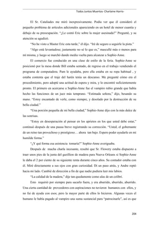 Todos Juntos Muertos- Charlaine Harris-
El Sr. Cataliades me miró inexpresivamente. Podía ver que él consideró el
pequeño problema de artículos adicionales apareciendo en un hotel de menor cuantía y
debajo de su preocupación. “¿Le contó Eric sobre la mujer asesinada?” Pregunté, y su
atención se agudizó.
“No he visto a Master Eric esta tarde,” él dijo. “Iré de seguro a seguirle la pista.”
“Algo está levantadose; justamente no sé lo que es,” mascullé más o menos para
mí misma, y luego se marchó dando media vuelta para alcanzar a Sophie-Anne.
El comercio fue conducido en una clase de estilo de la feria. Sophie-Anne se
posicionó por la mesa donde Bill estaba sentado, de regreso en el trabajo vendiendo el
programa de computadora. Pam le ayudaba, pero ella estaba en su ropa habitual , y
estaba contenta que el traje del harén tenía un descanso. Me pregunté cómo era el
procedimiento, pero adopté una actitud de espera y mira, y lo encontré suficientemente
pronto. El primero en acercarse a Sophie-Anne fue el vampiro rubio grande que había
hecho las funciones de un juez más temprano. “Estimada señora,” dijo, besando su
mano. “Estoy encantado de verle, como siempre, y desolado por la destrucción de su
bella ciudad.”
“Una porción pequeña de mi bella ciudad,” Sophie-Anne dijo con la más dulce de
las sonrisas.
“Estoy en desesperación al pensar en los aprietos en los que usted debe estar,”
continuó después de una pausa breve registrando su corrección. “Usted, el gobernante
de un reino tan provechoso y prestigioso… ahora tan bajo. Espero poder ayudarle en mi
humilde forma.”
“¿Y qué forma esa asistencia tomaría?” Sophie-Anne averiguaba.
Después de mucha charla incesante, resultó que Sr. Flowery estaba dispuesto a
traer unos pies de la junta del gazillion de madera para Nueva Orleans si Sophie-Anne
le daba el 2 por ciento de su siguiente renta durante cinco años. Su contador estaba con
él. Miré directamente a sus ojos con gran curiosidad. Di un paso atrás, y Andre reptó
hacia mi lado. Cambié de dirección a fin de que nadie pudiera leer mis labios.
“La calidad de la madera,” dije tan quedamente como alas de un colibrí.
Esto requirió por siempre para sacarlo fuera, y era aburrido, aburrido, aburrido.
Una cierta cantidad de proveedores con aspiraciones no tuvieron humanos con ellos, y
no fui de ayuda con esos; pero la mayor parte de ellos lo hicieron. Algunas veces el
humano le había pagado al vampiro una suma sustancial para “patrocinarle”, así es que
204
 