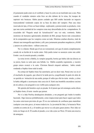 Todos Juntos Muertos- Charlaine Harris-
él justamente pudo estar en el vestíbulo y hacer la corte en un trasfondo uno a uno. Para
cuando el vendedor número ocho hizo un alto delante de la reina, fui incapaz de
suprimir mis bostezos. Había puesto cuidado que Bill estaba haciendo un negocio
transcendental vendiendo copias de su base de datos del vampiro. Para una clase
reservada de tipo, él hizo un buen trabajo explicando y promoviendo su producto, visto
que una cierta cantidad de los vampiros eran muy desconfiados de las computadoras. Si
escuchaba del “Paquete anual de Actualización” una vez más, vomitaría. Había
montones de humanos aglomerados alrededor de Bill, porque fueron más conocedores
de la computadora que los vampiros como un todo. Mientras estaban absortos, traté de
obtener una tomografía aquí dentro y allí, pero justamente pensaban megahercio y RAM
y paseos en coches duros – relleno como eso.
No vi a Quinn. Desde que él era un wereanimal, creí que él estaría completamente
curado de su herida de la noche antes. Sólo podía tomar su ausencia como una señal.
Estaba con el corazón pesado y rendido.
La reina invitó a Dahlia, la vampiro pequeña, bonita que había sido tan directa en
su juicio, hasta su suite para una bebida. La Dahlia aceptaba regiamente, y nuestro
grupo entero avanzó a la suite. Christian Baruch etiquetó adelante; había estado
rondando a Sophie-Anne toda la tarde.
Su cortejo de Sophie-Anne fue autoritario, por no decir más. Pensé otra vez en el
el muchacho de juguete, que observé la tarde previa, cosquilleando la parte de atrás de
su querida en imitación de una araña, porque él sabía que ella les tenía miedo, y cómo
la había obligado a acurrucarse más cerca de él. Sentí una bombilla encenderse encima
de mi cabeza y me pregunté si era visible para cualquier otro.
Mi opinión del hotelero cayó en picada. Si él pensó que tal estrategia surtía efecto
en Sophie-Anne, él tenía mucho que pensar.
No vi a Jake Purifoy dondequiera alrededor, y me pregunté qué Andre le tendría
haciendo. Algo innocuo probablemente, como inspeccionar para hacer seguro que todos
los autos estuviesen provistos de gas. Él no era realmente de confianza para maniobrar
cualquier cosa más grave, al menos todavía no. La juventud de Jake y la herencia Were
contaba en contra de él, y él tendría que mover su cola para ganar puntos. Pero Jake no
tenía ese fuego en él. Él acudía al pasado, a su vida como un Were. Él tenía una reserva
de amargura.
205
 