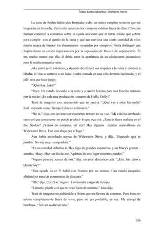 Todos Juntos Muertos- Charlaine Harris-
La suite de Sophie había sido limpiada; todas las suites vampiro tuvieron que ser
limpiadas en la noche, claro está, mientras los vampiros estaban fuera de ellas. Christian
Baruch comenzó a contarnos sobre la ayuda adicional que él había tenido que cobrar
para cumplir con el gentío de la cima y qué tan nerviosa una cierta cantidad de ellos
estaba acerca de limpiar los alojamientos ocupados por vampiros. Podía distinguir que
Sophie-Anne no estaba impresionada por la suposición de Baruch de superioridad. Él
era mucho menor que ella, él debía tener la apariencia de un adolescente jactancioso
para la multicentenaria reina.
Jake entró justo entonces, y después de ofrecer sus respetos a la reina y conocer a
Dhalia, él vino a sentarse a mi lado. Estaba sentada en una silla derecha incómoda, y él
jaló una que hace juego.
“¿Qué hay, Jake?”
“Poco. He estado llevando a la reina y a Andre boletos para una función mañana
por la noche. ¡Es toda una producción vampiro de Hello, Dolly!”
Traté de imaginar eso, encontrado que no podría. “¿Qué vas a estar haciendo?
Está marcado como Tiempo Libre en el horario.”
“No sé,” dijo, con un tono curiosamente remoto en su voz. “Mi vida ha cambiado
tanto así que justamente no puedo predecir lo que ocurrirá. ¿Estarás fuera mañana en el
día, Sookie? ¿Yendo de compras, tal vez? Hay algunas tiendas maravillosas en
Widewater Drive. Eso está abajo por el lago.”
Aun había escuchado acerca de Widewater Drive, y dije, “Especulo que es
posible. No soy muy compradora.”
“Tú en realidad deberías ir. Hay algo de grandes zapaterías, y un Macy's grande –
amarías Macy. Haz un día de eso. Apártate de este lugar mientras puedes.”
“Seguro pensaré acerca de eso,” dije, un poco desconcertada. “¿Um, has visto a
Quinn hoy?”
“Una ojeada de él. Y hablé con Frannie por un minuto. Han estado ocupados
alistándose para las ceremonias de clausura.”
“Oh,” dije. Correcto. Seguro. Eso tomaba cargas de tiempo.
“Llámele, pídele a él que te lleve fuera de mañana,” Jake dijo.
Traté de imaginarme pidiéndole a Quinn que me llevara de compras. Pues bien, no
estaba completamente fuera de tema, pero no era probable, ya sea. Me encogí de
hombros. “Tal vez saldré un rato.”
206
 