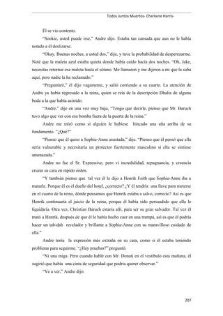 Todos Juntos Muertos- Charlaine Harris-
Él se vio contento.
“Sookie, usted puede irse,” Andre dijo. Estaba tan cansada que aun no le había
notado a él deslizarse.
“Okay. Buenas noches, a usted dos,” dije, y tuve la probabilidad de desperezarme.
Noté que la maleta azul estaba quieta donde había caído hacía dos noches. “Oh, Jake,
necesitas retornar esa maleta hasta el sótano. Me llamaron y me dijeron a mí que la suba
aquí, pero nadie la ha reclamado.”
“Preguntaré,” él dijo vagamente, y salió corriendo a su cuarto. La atención de
Andre ya había regresado a la reina, quien se reía de la descripción Dhalia de alguna
boda a la que había asistido.
“Andre,” dije en una voz muy baja, “Tengo que decirle, pienso que Mr. Baruch
tuvo algo que ver con esa bomba fuera de la puerta de la reina.”
Andre me miró como si alguien le hubiese hincado una uña arriba de su
fundamento. “¿Qué?”
“Pienso que él quiso a Sophie-Anne asustada,” dije. “Pienso que él pensó que ella
sería vulnerable y necesitaría un protector fuertemente masculino si ella se sintiese
amenazada.”
Andre no fue el Sr. Expressive, pero vi incredulidad, repugnancia, y creencia
cruzar su cara en rápido orden.
“Y también pienso que tal vez él le dijo a Henrik Feith que Sophie-Anne iba a
matarle. Porque él es el dueño del hotel, ¿correcto? ¿Y él tendría una llave para meterse
en el cuarto de la reina, dónde pensamos que Henrik estaba a salvo, correcto? Así es que
Henrik continuaría el juicio de la reina, porque él había sido persuadido que ella le
liquidaría. Otra vez, Christian Baruch estaría allí, para ser su gran salvador. Tal vez él
mató a Henrik, después de que él le había hecho caer en una trampa, así es que él podría
hacer un tah-dah revelador y brillante a Sophie-Anne con su maravilloso cuidado de
ella.”
Andre tenía la expresión más extraña en su cara, como si él estaba teniendo
problema para seguirme. “¿Hay pruebas?” preguntó.
“Ni una miga. Pero cuando hablé con Mr. Donati en el vestíbulo esta mañana, él
sugirió que había una cinta de seguridad que podría querer observar.”
“Ve a ver,” Andre dijo.
207
 