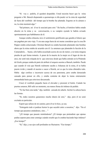 Todos Juntos Muertos- Charlaine Harris-
“Si voy a pedirla, él quedará despedido. Usted necesita hacer que la reina
pregunte a Mr. Baruch disparando a quemarropa si ella puede ver la cinta de seguridad
de fuera del vestíbulo del tiempo que la bomba fue plantada. Engome en la cámara o
no, la cinta mostrará algo.”
“Sal primero, así él no le asociará para esto.” De hecho, el hotelero había estado
absorto en la reina y su conversación, o su vampiro oyendo le habría avisado
oportunamente que hablábamos de él.
Aunque estaba exhausta, tuve el sentimiento gratificante que ganaba el dinero que
me pagaban por este viaje. Y era una carga fuera de mi mente considerar que la cosa Dr
Pepper estaba solucionada. Christian Baruch no estaba haciendo plantando más bombas
ahora que la reina estaba de acuerdo con él. La amenaza que planteaba la facción de la
Camaradería… bueno, sólo había escuchado acerca de eso de rumor, y no tenía ninguna
prueba de qué forma tomaría. A pesar de la muerte de la mujer en el lugar de tiro de
arco, me sentí más relajada de lo que estuviese desde que había entrado en la Pirámide
de Gizeh, porque estaba de parte de atribuir el arquero asesino a Baruch, también. Puede
que cuando él veía que Henrik realmente sacaba a Arkansas de la reina, él se había
puesto ávido y mandó al asesino a sacar a Henrik, así es que la reina obtendría todo.
Había algo confuso e incorrecto acerca de ese panorama, pero estaba demasiado
cansada para pensar en ello, y estaba contenta de dejar la trama enteramente
enmarañada hasta que estuviese descansada.
Crucé el vestíbulo pequeño hacia el elevador y presioné el botón. Cuándo las
puertas sonaron, Bill salió un momento, sus manos llenas de órdenes de pedido.
“Te fue bien esta tarde,” dije, también cansada de odiarle. Incliné la cabeza hacia
las formas.
“Sí, todos nosotros ganaremos mucho dinero de esto,” dijo, pero él no sonó
excitado en particular.
Esperé que saliese de mi camino, pero él no lo hizo, ya sea.
“Entregaría todo si pudiese borrar lo que sucedió entre a nosotros,” dijo. “No el
tiempo que pasamos amándonos, sino… ”
“¿El tiempo que pasaste mintiéndome? ¿El tiempo que pretendiste que apenas
podías esperar para estar conmigo cuándo resultó que lo estabas haciendo bajo órdenes?
¿Ese tiempo?”
“Sí,” dijo, y sus ojos café profundos no fluctuaron. “Ese tiempo.”
208
 