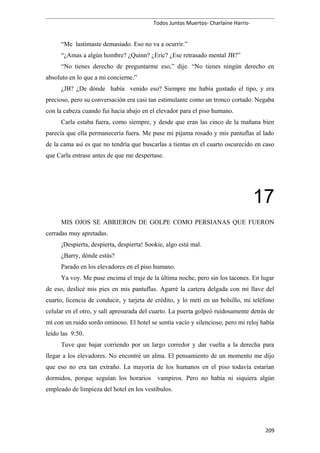 Todos Juntos Muertos- Charlaine Harris-
“Me lastimaste demasiado. Eso no va a ocurrir.”
“¿Amas a algún hombre? ¿Quinn? ¿Eric? ¿Ese retrasado mental JB?”
“No tienes derecho de preguntarme eso,” dije. “No tienes ningún derecho en
absoluto en lo que a mi concierne.”
¿JB? ¿De dónde había venido eso? Siempre me había gustado el tipo, y era
precioso, pero su conversación era casi tan estimulante como un tronco cortado. Negaba
con la cabeza cuando fui hacia abajo en el elevador para el piso humano.
Carla estaba fuera, como siempre, y desde que eran las cinco de la mañana bien
parecía que ella permanecería fuera. Me puse mi pijama rosado y mis pantuflas al lado
de la cama así es que no tendría que buscarlas a tientas en el cuarto oscurecido en caso
que Carla entrase antes de que me despertase.
17
MIS OJOS SE ABRIERON DE GOLPE COMO PERSIANAS QUE FUERON
cerradas muy apretadas.
¡Despierta, despierta, despierta! Sookie, algo está mal.
¿Barry, dónde estás?
Parado en los elevadores en el piso humano.
Ya voy. Me puse encima el traje de la última noche, pero sin los tacones. En lugar
de eso, deslicé mis pies en mis pantuflas. Agarré la cartera delgada con mi llave del
cuarto, licencia de conducir, y tarjeta de crédito, y lo metí en un bolsillo, mi teléfono
celular en el otro, y salí apresurada del cuarto. La puerta golpeó ruidosamente detrás de
mí con un ruido sordo ominoso. El hotel se sentía vacío y silencioso, pero mi reloj había
leído las 9:50.
Tuve que bajar corriendo por un largo corredor y dar vuelta a la derecha para
llegar a los elevadores. No encontré un alma. El pensamiento de un momento me dijo
que eso no era tan extraño. La mayoría de los humanos en el piso todavía estarían
dormidos, porque seguían los horarios vampiros. Pero no había ni siquiera algún
empleado de limpieza del hotel en los vestíbulos.
209
 