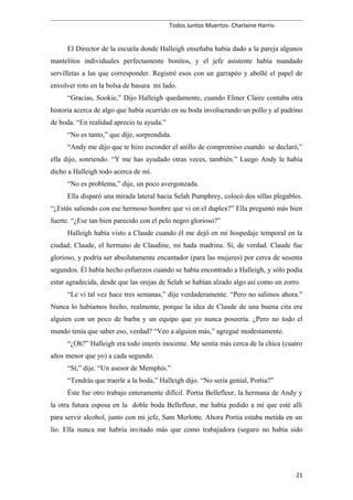 Todos Juntos Muertos- Charlaine Harris-
El Director de la escuela donde Halleigh enseñaba había dado a la pareja algunos
mantelitos individuales perfectamente bonitos, y el jefe asistente había mandado
servilletas a las que corresponder. Registré esos con un garrapéo y abollé el papel de
envolver roto en la bolsa de basura mi lado.
“Gracias, Sookie,” Dijo Halleigh quedamente, cuando Elmer Claire contaba otra
historia acerca de algo que había ocurrido en su boda involucrando un pollo y al padrino
de boda. “En realidad aprecio tu ayuda.”
“No es tanto,” que dije, sorprendida.
“Andy me dijo que te hizo esconder el anillo de compromiso cuando se declaró,”
ella dijo, sonriendo. “Y me has ayudado otras veces, también.” Luego Andy le había
dicho a Halleigh todo acerca de mí.
“No es problema,” dije, un poco avergonzada.
Ella disparó una mirada lateral hacia Selah Pumphrey, colocó dos sillas plegables.
“¿Estás saliendo con ese hermoso hombre que vi en el duplex?” Ella preguntó más bien
fuerte. “¿Ese tan bien parecido con el pelo negro glorioso?”
Halleigh había visto a Claude cuando él me dejó en mi hospedaje temporal en la
ciudad; Claude, el hermano de Claudine, mi hada madrina. Sí, de verdad. Claude fue
glorioso, y podría ser absolutamente encantador (para las mujeres) por cerca de sesenta
segundos. Él había hecho esfuerzos cuando se había encontrado a Halleigh, y sólo podía
estar agradecida, desde que las orejas de Selah se habían alzado algo así como un zorro.
“Le vi tal vez hace tres semanas,” dije verdaderamente. “Pero no salimos ahora.”
Nunca lo habíamos hecho, realmente, porque la idea de Claude de una buena cita era
alguien con un poco de barba y un equipo que yo nunca poseería. ¿Pero no todo el
mundo tenía que saber eso, verdad? “Veo a alguien más,” agregué modestamente.
“¿Oh?” Halleigh era todo interés inocente. Me sentía más cerca de la chica (cuatro
años menor que yo) a cada segundo.
“Sí,” dije. “Un asesor de Memphis.”
“Tendrás que traerle a la boda,” Halleigh dijo. “No sería genial, Portia?”
Éste fue otro trabajo enteramente difícil. Portia Bellefleur, la hermana de Andy y
la otra futura esposa en la doble boda Bellefleur, me había pedido a mí que esté allí
para servir alcohol, junto con mi jefe, Sam Merlotte. Ahora Portia estaba metida en un
lío. Ella nunca me habría invitado más que como trabajadora (seguro no había sido
21
 