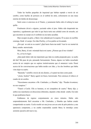 Todos Juntos Muertos- Charlaine Harris-
Todas las huellas pequeñas de inquietud que habían reptado a través de mi
cerebro, como huellas de porrazos en el umbral de atrás, colisionaron en una masa
enorme de latidos de desasosiego.
Sentí como si estuviese en el Titanic, y justamente había oído el iceberg la rasar
quilla.
Finalmente divisé a alguien, yaciendo sobre el piso. Había sido despertada tan
repentina y agudamente que todo lo que hacía tenía una calidad como de ensueño, así
que encontrar un cuerpo en el vestíbulo no era tanta sacudida.
Dejo escapar un grito, y Barry vino saltando por la esquina. Él se puso en cuclillas
conmigo. Rodé el cuerpo. Era Jake Purifoy, y él no podría ser levantado.
¿Por qué no está en su cuarto? ¿Qué hacía fuera tan tarde? Aun la voz mental de
Barry sonaba aterrorizada.
Mira, Barry, él está orientado hacia mi cuarto. ¿Piensas que él me visitaba?
Sí, y él no lo logró.
¿Qué pudo haber sido tan importante que Jake no estaba preparado para su sueño
del día? Me puse de pie, pensando furiosamente. Nunca, alguna vez había escuchado
acerca de un vampiro que no supiese instintivamente que el amanecer venía. Pensé
acerca de las conversaciones que había tenido con Jake, y los dos hombres que había
visto dejar su cuarto.
“Bastardo,” rechiflé a través de mis dientes, y le pateé tan duro como pude.
“¡Jesús, Sookie!” Barry agarró mi brazo, horrorizado. Pero entonces él obtuvo el
cuadro de mi cerebro.
“Necesitamos encontrar a Mr. Cataliades y a Diantha,” dije. “Pueden levantarse;
no son vampiros.”
“Traeré a Cecile. Ella es humana, es mi compañera de cuarto,” Barry dijo, y
ambos nos marchamos en direcciones diferentes, dejando a Jake donde estaba. Era todo
lo que podríamos hacer.
Estábamos de regreso conjuntamente en cinco minutos. Había sido
sorprendentemente fácil encontrar a Mr. Cataliades, y Diantha que habían estado
compartiendo su cuarto. Cecile resultó ser una joven con un corte de pelo práctico y una
apariencia competente, y no estaba sorprendida cuando Barry la introdujo como
asistente ejecutiva del nuevo rey.
210
 