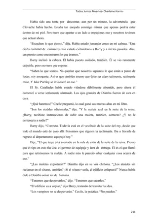 Todos Juntos Muertos- Charlaine Harris-
Había sido una tonta por descontar, aun por un minuto, la advertencia que
Clovache había hecho. Estaba tan enojada conmigo misma que apenas podría estar
dentro de mi piel. Pero tuve que apartar a un lado a empujones eso y nosotros tuvimos
que actuar ahora.
“Escuchen lo que pienso,” dije. Había estado juntando cosas en mi cabeza. “Una
cierta cantidad de camareros han estado evitandonos a Barry y a mí los pasados días,
tan pronto como encontraron lo que éramos.”
Barry inclinó la cabeza. Él había puesto cuidado, también. Él se vio raramente
culpable, pero eso tuve que esperar.
“Saben lo que somos. No querían que nosotros sepamos lo que están a punto de
hacer, soy arrogante. Así es que también asumo que debe ser algo realmente, realmente
malo. Y Jake Purifoy se involucró en eso.”
El Sr. Cataliades había estado viéndose débilmente aburrido, pero ahora él
comenzó a verse seriamente alarmado. Los ojos grandes de Diantha fueron de cara en
cara.
“¿Qué haremos?” Cecile preguntó, lo cual ganó sus marcas altas en mi libro.
“Son los ataúdes adicionales,” dije. “Y la maleta azul en la suite de la reina.
¿Barry, recibiste instrucciones de subir una maleta, también, correcto? ¿Y no le
pertenecía a nadie?”
Barry dijo, “Correcto. Todavía está en el vestíbulo de la suite del rey, desde que
todo el mundo está de paso allí. Pensamos que alguien la reclamaría. Iba a llevarla de
regreso al departamento equipaje hoy.”
Dije, “El que traje está asentado en la sala de estar de la suite de la reina. Pienso
que el tipo en esto fue Joe, el gerente de equipaje y área de entrega. Él es el que llamó
para que retirásemos la maleta. A nadie más le pareció saber cualquier cosa acerca de
eso.”
“¿Las maletas explotarán?” Diantha dijo en su voz chillona. “¿Los ataúdes sin
reclamar en el sótano, también? ¡Si el sótano vuela, el edificio colapsará!” Nunca había
oído a Diantha sonar así de humana.
“Tenemos que despertarlos,” dije. “Tenemos que sacarlos.”
“El edificio va a voplar,” dijo Barry, tratando de tramitar la idea.
“Los vampiros no se despertarán.” Cecile, la práctica. “No pueden.”
211
 