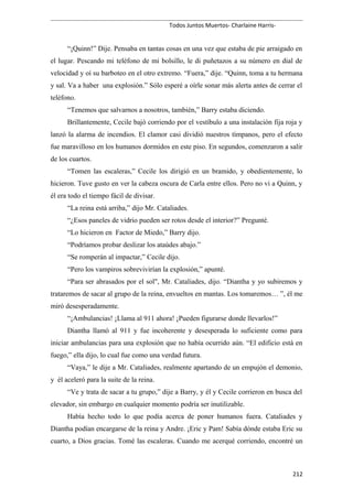 Todos Juntos Muertos- Charlaine Harris-
“¡Quinn!” Dije. Pensaba en tantas cosas en una vez que estaba de pie arraigado en
el lugar. Pescando mi teléfono de mi bolsillo, le di puñetazos a su número en dial de
velocidad y oí su barboteo en el otro extremo. “Fuera,” dije. “Quinn, toma a tu hermana
y sal. Va a haber una explosión.” Sólo esperé a oírle sonar más alerta antes de cerrar el
teléfono.
“Tenemos que salvarnos a nosotros, también,” Barry estaba diciendo.
Brillantemente, Cecile bajó corriendo por el vestíbulo a una instalación fija roja y
lanzó la alarma de incendios. El clamor casi dividió nuestros tímpanos, pero el efecto
fue maravilloso en los humanos dormidos en este piso. En segundos, comenzaron a salir
de los cuartos.
“Tomen las escaleras,” Cecile los dirigió en un bramido, y obedientemente, lo
hicieron. Tuve gusto en ver la cabeza oscura de Carla entre ellos. Pero no vi a Quinn, y
él era todo el tiempo fácil de divisar.
“La reina está arriba,” dijo Mr. Cataliades.
“¿Esos paneles de vidrio pueden ser rotos desde el interior?” Pregunté.
“Lo hicieron en Factor de Miedo,” Barry dijo.
“Podríamos probar deslizar los ataúdes abajo.”
“Se romperán al impactar,” Cecile dijo.
“Pero los vampiros sobrevivirían la explosión,” apunté.
“Para ser abrasados por el sol", Mr. Cataliades, dijo. “Diantha y yo subiremos y
trataremos de sacar al grupo de la reina, envueltos en mantas. Los tomaremos… ”, él me
miró desesperadamente.
“¡Ambulancias! ¡Llama al 911 ahora! ¡Pueden figurarse donde llevarlos!”
Diantha llamó al 911 y fue incoherente y desesperada lo suficiente como para
iniciar ambulancias para una explosión que no había ocurrido aún. “El edificio está en
fuego,” ella dijo, lo cual fue como una verdad futura.
“Vaya,” le dije a Mr. Cataliades, realmente apartando de un empujón el demonio,
y él aceleró para la suite de la reina.
“Ve y trata de sacar a tu grupo,” dije a Barry, y él y Cecile corrieron en busca del
elevador, sin embargo en cualquier momento podría ser inutilizable.
Había hecho todo lo que podía acerca de poner humanos fuera. Cataliades y
Diantha podían encargarse de la reina y Andre. ¡Eric y Pam! Sabía dónde estaba Eric su
cuarto, a Dios gracias. Tomé las escaleras. Cuando me acerqué corriendo, encontré un
212
 