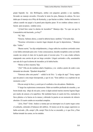 Todos Juntos Muertos- Charlaine Harris-
grupo bajando: las dos Britlingens, ambas con paquetes grandes a sus espaldas,
llevando un manojo envuelto. Clovache le tenía los pies, Batanya la cabeza. No tuve
duda que el manojo era el Rey de Kentucky, y que hacían su deber. Ambas inclinaron la
cabeza cuando me pegué a la pared para dejarlas pasar. Si no estaban calmas como si
fueran para un paseo, estaban cerca.
“¿Usted hizo sonar la alarma de incendios?” Batanya dijo. “Lo que sea que la
Camaradería está haciendo, ¿es hoy?”
“Sí,” dije.
“Gracias. Salimos ahora, y usted lo debería hacer, también,” Clovache dijo.
“Nosotras volveremos a nuestro lugar después de que le depositemos, ” Batanya
dijo. “Adiós.”
“Buena suerte,” les dije estúpidamente, y luego subía las escaleras corriendo como
si me había entrenado para esto. Como consecuencia, lanzaba resoplidos como un fuelle
cuando me arrojé al claro de la puerta para el noveno piso. Vi a una criada solitaria
empujando una carreta de por un largo corredor. Llegué corriendo a ella, asustándola
aun más de lo que la alarma de incendios ya lo había hecho.
“Deme su llave maestra,”dije.
“¡No!” Ella era de mediana edad e hispánica, y no estaba a punto de ceder a una
demanda tan alocada. “Quedaré despedida.”
“Entonces abra esta puerta” – señalé la de Eric– “y salga de aquí.” Estoy segura
que me parecí a una mujer desesperada, y que lo era. “Este edificio va a explotar de un
momento a otro.”
Ella me arrojó la llave y corrió por el vestíbulo a los elevadores. Maldición.
Y luego las explosiones comenzaron. Hubo un temblor profundo de retumbe, y un
boom desde muy abajo de mis pies, como si algún animal marino enorme lograra llegar
por medio de astucia a la superficie. Me tambaleé hacia el cuarto de Eric, metiendo la
llave plástica a la fuerza en la ranura y abriendo la puerta en un momento de silencio
absoluto. El cuarto estaba en oscuridad completa.
“¡Eric, Pam!” Grité. Anduve a tientas por un interruptor en el cuarto negro como
el azabache, sintiendo el balanceo del edificio. Al menos un de las cargas superiores se
había activado. ¡Oh, carajo! ¡Oh, carajo! Pero la luz se encendió, y vi que Eric y Pam
habían tomado las camas, no los ataúdes.
213
 