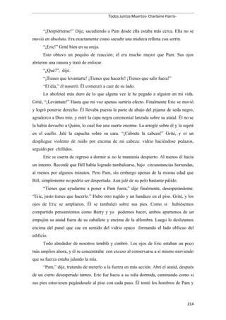 Todos Juntos Muertos- Charlaine Harris-
“¡Despiértense!” Dije, sacudiendo a Pam desde ella estaba más cerca. Ella no se
movió en absoluto. Era exactamente como sacudir una muñeca rellena con serrín.
“¡Eric!” Grité bien en su oreja.
Esto obtuvo un poquito de reacción; él era mucho mayor que Pam. Sus ojos
abrieron una ranura y trató de enfocar.
“¿Qué?”, dijo.
“¡Tienes que levantarte! ¡Tienes que hacerlo! ¡Tienes que salir fuera!”
“El día,” él susurró. Él comenzó a caer de su lado.
Lo abofeteé más duro de lo que alguna vez le he pegado a alguien en mi vida.
Grité, “¡Levántate!” Hasta que mi voz apenas surtiría efecto. Finalmente Eric se movió
y logró ponerse derecho. Él llevaba puesta la parte de abajo del pijama de seda negro,
agradezco a Dios mío, y miré la capa negra ceremonial lanzada sobre su ataúd. Él no se
la había devuelto a Quinn, lo cual fue una suerte enorme. La arreglé sobre él y la sujeté
en el cuello. Jalé la capucha sobre su cara. “¡Cúbrete la cabeza!” Grité, y oí un
despliegue violento de ruido por encima de mi cabeza: vidrio haciéndose pedazos,
seguido por chillidos.
Eric se caería de regreso a dormir si no le mantenía despierto. Al menos él hacía
un intento. Recordé que Bill había logrado tambalearse, bajo circunstancias horrendas,
al menos por algunos minutos. Pero Pam, sin embargo apenas de la misma edad que
Bill, simplemente no podría ser despertada. Aun jalé de su pelo bastante pálido.
“Tienes que ayudarme a poner a Pam fuera,” dije finalmente, desesperándome.
“Eric, justo tienes que hacerlo.” Hubo otro rugido y un bandazo en el piso. Grité, y los
ojos de Eric se ampliaron. Él se tambaleó sobre sus pies. Como si hubiésemos
compartido pensamientos como Barry y yo podemos hacer, ambos apartamos de un
empujón su ataúd fuera de su caballete y encima de la alfombra. Luego lo deslizamos
encima del panel que cae en sentido del vidrio opaco formando el lado oblicuo del
edificio.
Todo alrededor de nosotros tembló y cimbró. Los ojos de Eric estaban un poco
más amplios ahora, y él se concentraba con exceso al conservarse a sí mismo moviendo
que su fuerza estaba jalando la mía.
“Pam,” dije, tratando de meterlo a la fuerza en más acción. Abrí el ataúd, después
de un cierto desesperado tanteo. Eric fue hacia a su niña dormida, caminando como si
sus pies estuviesen pegándosele al piso con cada paso. Él tomó los hombros de Pam y
214
 