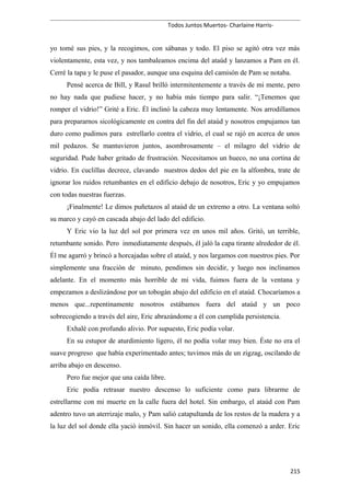Todos Juntos Muertos- Charlaine Harris-
yo tomé sus pies, y la recogimos, con sábanas y todo. El piso se agitó otra vez más
violentamente, esta vez, y nos tambaleamos encima del ataúd y lanzamos a Pam en él.
Cerré la tapa y le puse el pasador, aunque una esquina del camisón de Pam se notaba.
Pensé acerca de Bill, y Rasul brilló intermitentemente a través de mi mente, pero
no hay nada que pudiese hacer, y no había más tiempo para salir. “¡Tenemos que
romper el vidrio!” Grité a Eric. Él inclinó la cabeza muy lentamente. Nos arrodillamos
para prepararnos sicológicamente en contra del fin del ataúd y nosotros empujamos tan
duro como pudimos para estrellarlo contra el vidrio, el cual se rajó en acerca de unos
mil pedazos. Se mantuvieron juntos, asombrosamente – el milagro del vidrio de
seguridad. Pude haber gritado de frustración. Necesitamos un hueco, no una cortina de
vidrio. En cuclillas decrece, clavando nuestros dedos del pie en la alfombra, trate de
ignorar los ruidos retumbantes en el edificio debajo de nosotros, Eric y yo empujamos
con todas nuestras fuerzas.
¡Finalmente! Le dimos puñetazos al ataúd de un extremo a otro. La ventana soltó
su marco y cayó en cascada abajo del lado del edificio.
Y Eric vio la luz del sol por primera vez en unos mil años. Gritó, un terrible,
retumbante sonido. Pero inmediatamente después, él jaló la capa tirante alrededor de él.
Él me agarró y brincó a horcajadas sobre el ataúd, y nos largamos con nuestros pies. Por
simplemente una fracción de minuto, pendimos sin decidir, y luego nos inclinamos
adelante. En el momento más horrible de mi vida, fuimos fuera de la ventana y
empezamos a deslizándose por un tobogán abajo del edificio en el ataúd. Chocaríamos a
menos que...repentinamente nosotros estábamos fuera del ataúd y un poco
sobrecogiendo a través del aire, Eric abrazándome a él con cumplida persistencia.
Exhalé con profundo alivio. Por supuesto, Eric podía volar.
En su estupor de aturdimiento ligero, él no podía volar muy bien. Éste no era el
suave progreso que había experimentado antes; tuvimos más de un zigzag, oscilando de
arriba abajo en descenso.
Pero fue mejor que una caída libre.
Eric podía retrasar nuestro descenso lo suficiente como para librarme de
estrellarme con mi muerte en la calle fuera del hotel. Sin embargo, el ataúd con Pam
adentro tuvo un aterrizaje malo, y Pam salió catapultanda de los restos de la madera y a
la luz del sol donde ella yació inmóvil. Sin hacer un sonido, ella comenzó a arder. Eric
215
 