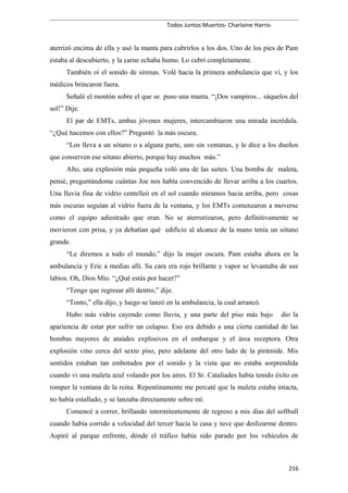 Todos Juntos Muertos- Charlaine Harris-
aterrizó encima de ella y usó la manta para cubrirlos a los dos. Uno de los pies de Pam
estaba al descubierto, y la carne echaba humo. Lo cubrí completamente.
También oí el sonido de sirenas. Volé hacia la primera ambulancia que vi, y los
médicos brincaron fuera.
Señalé el montón sobre el que se puso una manta. “¡Dos vampiros... sáquelos del
sol!” Dije.
El par de EMTs, ambas jóvenes mujeres, intercambiaron una mirada incrédula.
“¿Qué hacemos con ellos?” Preguntó la más oscura.
“Los lleva a un sótano o a alguna parte, uno sin ventanas, y le dice a los dueños
que conserven ese sótano abierto, porque hay muchos más.”
Alto, una explosión más pequeña voló una de las suites. Una bomba de maleta,
pensé, preguntándome cuántas Joe nos había convencido de llevar arriba a los cuartos.
Una lluvia fina de vidrio centelleó en el sol cuando miramos hacia arriba, pero cosas
más oscuras seguían al vidrio fuera de la ventana, y los EMTs comenzaron a moverse
como el equipo adiestrado que eran. No se aterrorizaron, pero definitivamente se
movieron con prisa, y ya debatían qué edificio al alcance de la mano tenía un sótano
grande.
“Le diremos a todo el mundo,” dijo la mujer oscura. Pam estaba ahora en la
ambulancia y Eric a medias allí. Su cara era rojo brillante y vapor se levantaba de sus
labios. Oh, Dios Mío. “¿Qué estás por hacer?”
“Tengo que regresar allí dentro,” dije.
“Tonto,” ella dijo, y luego se lanzó en la ambulancia, la cual arrancó.
Hubo más vidrio cayendo como lluvia, y una parte del piso más bajo dio la
apariencia de estar por sufrir un colapso. Eso era debido a una cierta cantidad de las
bombas mayores de ataúdes explosivos en el embarque y el área receptora. Otra
explosión vino cerca del sexto piso, pero adelante del otro lado de la pirámide. Mis
sentidos estaban tan embotados por el sonido y la vista que no estaba sorprendida
cuando vi una maleta azul volando por los aires. El Sr. Cataliades había tenido éxito en
romper la ventana de la reina. Repentinamente me percaté que la maleta estaba intacta,
no había estallado, y se lanzaba directamente sobre mí.
Comencé a correr, brillando intermitentemente de regreso a mis días del softball
cuando había corrido a velocidad del tercer hacia la casa y tuve que deslizarme dentro.
Aspiré al parque enfrente, dónde el tráfico había sido parado por los vehículos de
216
 