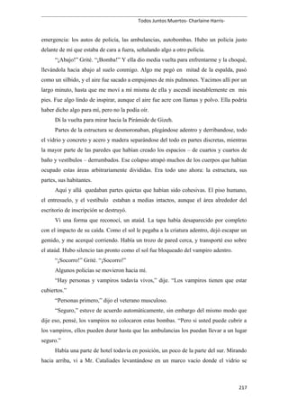 Todos Juntos Muertos- Charlaine Harris-
emergencia: los autos de policía, las ambulancias, autobombas. Hubo un policía justo
delante de mí que estaba de cara a fuera, señalando algo a otro policía.
“¡Abajo!” Grité. “¡Bomba!” Y ella dio media vuelta para enfrentarme y la choqué,
llevándola hacia abajo al suelo conmigo. Algo me pegó en mitad de la espalda, pasó
como un silbido, y el aire fue sacado a empujones de mis pulmones. Yacimos allí por un
largo minuto, hasta que me moví a mí misma de ella y ascendí inestablemente en mis
pies. Fue algo lindo de inspirar, aunque el aire fue acre con llamas y polvo. Ella podría
haber dicho algo para mí, pero no la podía oír.
Di la vuelta para mirar hacia la Pirámide de Gizeh.
Partes de la estructura se desmoronaban, plegándose adentro y derribandose, todo
el vidrio y concreto y acero y madera separándose del todo en partes discretas, mientras
la mayor parte de las paredes que habían creado los espacios – de cuartos y cuartos de
baño y vestíbulos – derrumbados. Ese colapso atrapó muchos de los cuerpos que habían
ocupado estas áreas arbitrariamente divididas. Era todo uno ahora: la estructura, sus
partes, sus habitantes.
Aquí y allá quedaban partes quietas que habían sido cohesivas. El piso humano,
el entresuelo, y el vestíbulo estaban a medias intactos, aunque el área alrededor del
escritorio de inscripción se destruyó.
Vi una forma que reconocí, un ataúd. La tapa había desaparecido por completo
con el impacto de su caída. Como el sol le pegaba a la criatura adentro, dejó escapar un
gemido, y me acerqué corriendo. Había un trozo de pared cerca, y transporté eso sobre
el ataúd. Hubo silencio tan pronto como el sol fue bloqueado del vampiro adentro.
“¡Socorro!” Grité. “¡Socorro!”
Algunos policías se movieron hacia mí.
“Hay personas y vampiros todavía vivos,” dije. “Los vampiros tienen que estar
cubiertos.”
“Personas primero,” dijo el veterano musculoso.
“Seguro,” estuve de acuerdo automáticamente, sin embargo del mismo modo que
dije eso, pensé, los vampiros no colocaron estas bombas. “Pero si usted puede cubrir a
los vampiros, ellos pueden durar hasta que las ambulancias los puedan llevar a un lugar
seguro.”
Había una parte de hotel todavía en posición, un poco de la parte del sur. Mirando
hacia arriba, vi a Mr. Cataliades levantándose en un marco vacío donde el vidrio se
217
 