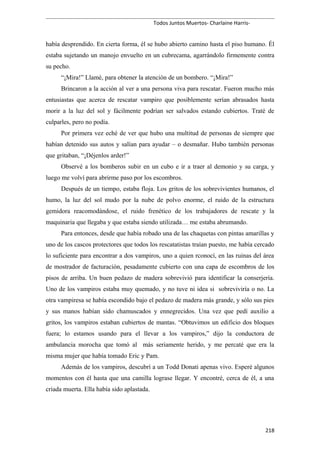 Todos Juntos Muertos- Charlaine Harris-
había desprendido. En cierta forma, él se hubo abierto camino hasta el piso humano. Él
estaba sujetando un manojo envuelto en un cubrecama, agarrándolo firmemente contra
su pecho.
“¡Mira!” Llamé, para obtener la atención de un bombero. “¡Mira!”
Brincaron a la acción al ver a una persona viva para rescatar. Fueron mucho más
entusiastas que acerca de rescatar vampiro que posiblemente serían abrasados hasta
morir a la luz del sol y fácilmente podrían ser salvados estando cubiertos. Traté de
culparles, pero no podía.
Por primera vez eché de ver que hubo una multitud de personas de siempre que
habían detenido sus autos y salían para ayudar – o desmañar. Hubo también personas
que gritaban, “¡Déjenlos arder!”
Observé a los bomberos subir en un cubo e ir a traer al demonio y su carga, y
luego me volví para abrirme paso por los escombros.
Después de un tiempo, estaba floja. Los gritos de los sobrevivientes humanos, el
humo, la luz del sol mudo por la nube de polvo enorme, el ruido de la estructura
gemidora reacomodándose, el ruido frenético de los trabajadores de rescate y la
maquinaria que llegaba y que estaba siendo utilizada… me estaba abrumando.
Para entonces, desde que había robado una de las chaquetas con pintas amarillas y
uno de los cascos protectores que todos los rescatatistas traían puesto, me había cercado
lo suficiente para encontrar a dos vampiros, uno a quien rconocí, en las ruinas del área
de mostrador de facturación, pesadamente cubierto con una capa de escombros de los
pisos de arriba. Un buen pedazo de madera sobrevivió para identificar la conserjería.
Uno de los vampiros estaba muy quemado, y no tuve ni idea si sobreviviría o no. La
otra vampiresa se había escondido bajo el pedazo de madera más grande, y sólo sus pies
y sus manos habían sido chamuscados y ennegrecidos. Una vez que pedí auxilio a
gritos, los vampiros estaban cubiertos de mantas. “Obtuvimos un edificio dos bloques
fuera; lo estamos usando para el llevar a los vampiros,” dijo la conductora de
ambulancia morocha que tomó al más seriamente herido, y me percaté que era la
misma mujer que había tomado Eric y Pam.
Además de los vampiros, descubrí a un Todd Donati apenas vivo. Esperé algunos
momentos con él hasta que una camilla lograse llegar. Y encontré, cerca de él, a una
criada muerta. Ella había sido aplastada.
218
 