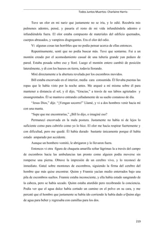 Todos Juntos Muertos- Charlaine Harris-
Tuve un olor en mi nariz que justamente no se iría, y lo odié. Recubría mis
pulmones adentro, pensé, y pasaría el resto de mi vida infundiéndola adentro e
infundiéndola fuera. El olor estaba compuesto de materiales del edificio quemados,
cuerpos abrasados, y vampiros disgregantes. Era el olor del odio.
Vi algunas cosas tan horribles que no podía pensar acerca de ellas entonces.
Repentinamente, sentí que no podía buscar más. Tuve que sentarme. Fui a un
montón creado por el acomodamiento casual de una tubería grande yun pedazo de
pared. Estaba posada sobre eso y lloré. Luego el montón entero cambió de posición
lateralmente, y di con los huesos en tierra, todavía llorando.
Miré directamente a la abertura revelada por los escombros movidos.
Bill estaba encorvado en el interior, media cara consumida. Él llevaba puestas las
ropas que le había visto por la noche antes. Me arqueé a mí misma sobre él para
mantener a distancia el sol, y él dijo, “Gracias,” a través de sus labios agrietados y
ensangrentados. Él se mantuvo entrando calladamente de su sueño comatoso de día.
“Jesus Dios,” dije. “¡Vengan socorro!” Llamé, y vi a dos hombres venir hacia mí
con una manta.
“Supe que me encontrarías,” ¿Bill lo dijo, o imaginé eso?
Permanecí encorvada en la mala postura. Justamente no había ni de lejos lo
suficiente como para cubrirlo como yo lo hice. El olor me hacía respirar fuertemente y
con dificultad, pero me quedé. Él había durado bastante únicamente porque él había
estado amparado por accidente.
Aunque un bombero vomitó, le abrigaron y lo llevaron fuera.
Entonces vi otra figura de chaqueta amarilla soltar lágrimas la a través del campo
de escombros hacia las ambulancias tan pronto como alguien podía moverse sin
romperse una pierna. Obtuve la impresión de un cerebro vivo, y lo reconocí de
inmediato. Gateé sobre montones de escombros, siguiendo la firma del cerebro del
hombre que más quise encontrar. Quinn y Frannie yacían medio enterrados bajo una
pila de escombros sueltos. Frannie estaba inconsciente, y ella había estado sangrando de
la cabeza, pero se había secado. Quinn estaba aturdido pero recobrando la conciencia.
Podía ver que el agua dulce había cortado un camino en el polvo en su cara, y me
percaté que el hombre que justamente se había ido corriendo le había dado a Quinn algo
de agua para beber y regresaba con camillas para los dos.
219
 
